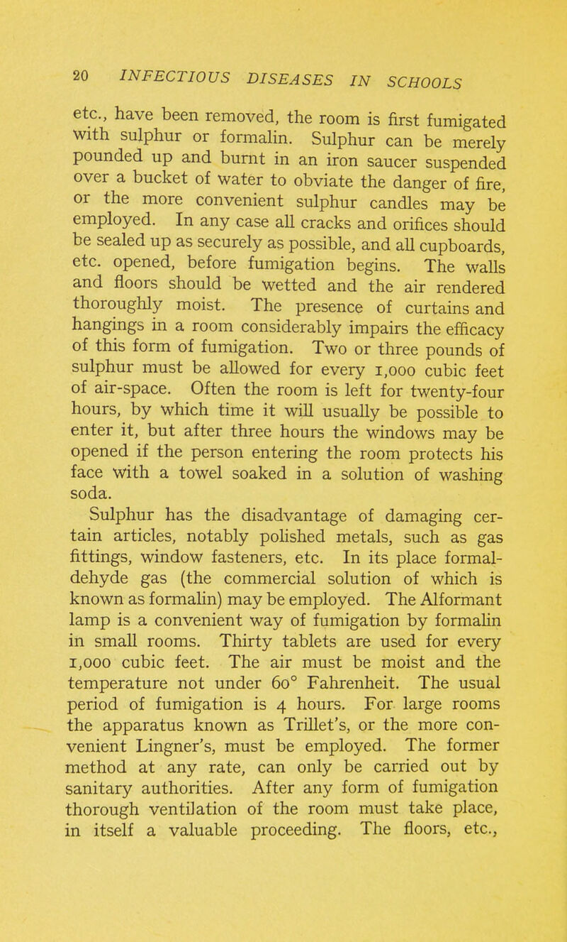 etc., have been removed, the room is first fumigated with sulphur or formahn. Sulphur can be merely pounded up and burnt in an iron saucer suspended over a bucket of water to obviate the danger of fire, or the more convenient sulphur candles may be employed. In any case all cracks and orifices should be sealed up as securely as possible, and all cupboards, etc. opened, before fumigation begins. The walls and floors should be wetted and the air rendered thoroughly moist. The presence of curtains and hangings m a room considerably impairs the efficacy of this form of fumigation. Two or three pounds of sulphur must be allowed for every i,ooo cubic feet of air-space. Often the room is left for twenty-four hours, by which time it will usually be possible to enter it, but after three hours the windows may be opened if the person entering the room protects his face with a towel soaked in a solution of washing soda. Sulphur has the disadvantage of damaging cer- tain articles, notably pohshed metals, such as gas fittings, window fasteners, etc. In its place formal- dehyde gas (the commercial solution of which is known as formahn) may be employed. The Alformant lamp is a convenient way of fumigation by formahn in small rooms. Thirty tablets are used for every 1,000 cubic feet. The air must be moist and the temperature not under 60° Fahrenheit. The usual period of fumigation is 4 hours. For large rooms the apparatus known as Trillet's, or the more con- venient Lingner's, must be employed. The former method at any rate, can only be carried out by sanitary authorities. After any form of fumigation thorough ventilation of the room must take place, in itself a valuable proceeding. The floors, etc.,