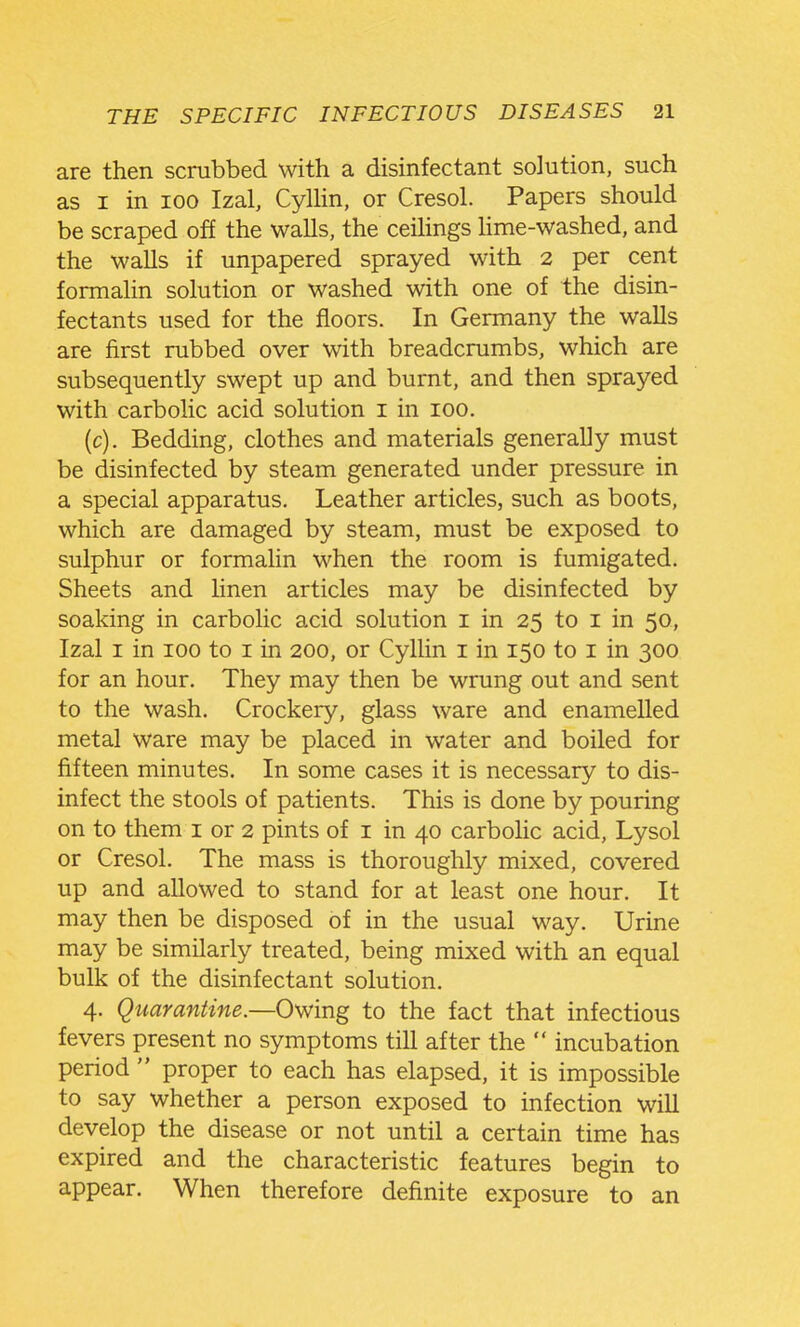 are then scrabbed with a disinfectant solution, such as I in 100 Izal, CylHn, or Cresol. Papers should be scraped off the walls, the ceilings hme-washed, and the walls if unpapered sprayed with 2 per cent formalin solution or washed with one of the disin- fectants used for the floors. In Germany the walls are first rubbed over with breadcrumbs, which are subsequently swept up and burnt, and then sprayed with carbolic acid solution i in 100. (c). Bedding, clothes and materials generally must be disinfected by steam generated under pressure in a special apparatus. Leather articles, such as boots, which are damaged by steam, must be exposed to sulphur or formahn when the room is fumigated. Sheets and Hnen articles may be disinfected by soaking in carbolic acid solution i in 25 to i in 50, Izal I in 100 to i in 200, or Cyllin i in 150 to i in 300 for an hour. They may then be wrung out and sent to the wash. Crockery, glass ware and enamelled metal ware may be placed in water and boiled for fifteen minutes. In some cases it is necessary to dis- infect the stools of patients. This is done by pouring on to them i or 2 pints of i in 40 carbohc acid, Lysol or Cresol. The mass is thoroughly mixed, covered up and allowed to stand for at least one hour. It may then be disposed of in the usual way. Urine may be similarly treated, being mixed with an equal bulk of the disinfectant solution. 4. Quarantine.—Omng to the fact that infectious fevers present no symptoms till after the  incubation period  proper to each has elapsed, it is impossible to say whether a person exposed to infection will develop the disease or not until a certain time has expired and the characteristic features begin to appear. When therefore definite exposure to an