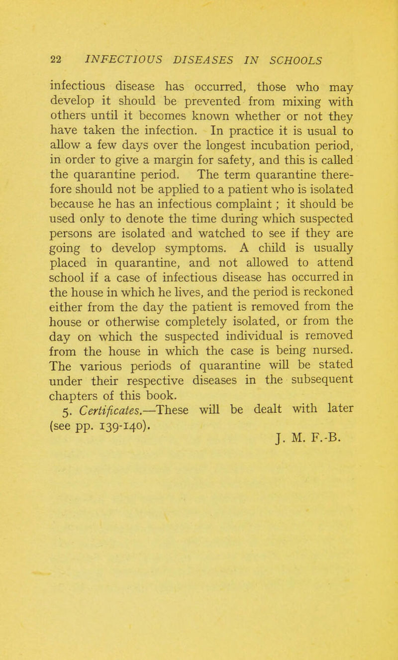 infectious disease has occurred, those who may develop it should be prevented from mixing with others until it becomes known whether or not they have taken the infection. In practice it is usual to allow a few days over the longest incubation period, in order to give a margin for safety, and this is called the quarantine period. The term quarantine there- fore should not be applied to a patient who is isolated because he has an infectious complaint; it should be used only to denote the time during which suspected persons are isolated and watched to see if they are going to develop symptoms. A child is usually placed in quarantine, and not allowed to attend school if a case of infectious disease has occurred in the house in which he lives, and the period is reckoned either from the day the patient is removed from the house or otherwise completely isolated, or from the day on which the suspected individual is removed from the house in which the case is being nursed. The various periods of quarantine will be stated under their respective diseases in the subsequent chapters of this book. 5. Certificates—These will be dealt with later (see pp. 139-140). J. M. F.-B.