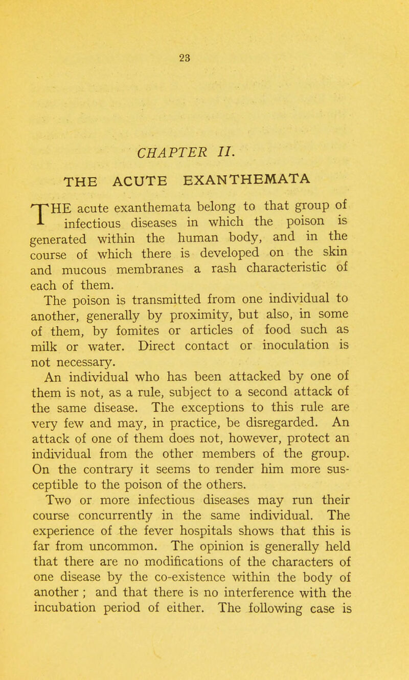 CHAPTER II. THE ACUTE EXANTHEMATA THE acute exanthemata belong to that group of infectious diseases in which the poison is generated within the human body, and in the course of which there is developed on the skin and mucous membranes a rash characteristic of each of them. The poison is transmitted from one individual to another, generally by proximity, but also, in some of them, by fomites or articles of food such as milk or water. Direct contact or inoculation is not necessary. An individual who has been attacked by one of them is not, as a rule, subject to a second attack of the same disease. The exceptions to this rule are very few and may, in practice, be disregarded. An attack of one of them does not, however, protect an individual from the other members of the group. On the contrary it seems to render him more sus- ceptible to the poison of the others. Two or more infectious diseases may run their course concurrently in the same individual. The experience of the fever hospitals shows that this is far from uncommon. The opinion is generally held that there are no modifications of the characters of one disease by the co-existence within the body of another; and that there is no interference with the incubation period of either. The following case is