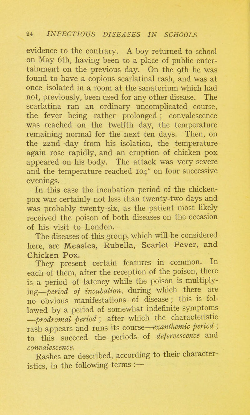 evidence to the contrary. A boy returned to school on May 6th, having been to a place of public enter- tainment on the previous day. On the gth he was found to have a copious scarlatinal rash, and was at once isolated in a room at the sanatorium which had not, previously, been used for any other disease. The scarlatina ran an ordinary uncomplicated course, the fever being rather prolonged ; convalescence was reached on the twelfth day, the temperature remaining normal for the next ten days. Then, on the 22nd day from his isolation, the temperature again rose rapidly, and an eruption of chicken pox appeared on his body. The attack was very severe and the temperature reached 104° on four successive evenings. In this case the incubation period of the chicken- pox was certainly not less than twenty-two days and was probably twenty-six, as the patient most likely received the poison of both diseases on the occasion of his visit to London. The diseases of this group, which will be considered here, are Measles, Rubella, Scarlet Fever, and Chicken Pox. They present certain features in common. In each of them, after the reception of the poison, there is a period of latency while the poison is multiply- ing—period of incubation, during which there are no obvious manifestations of disease ; this is fol- lowed by a period of somewhat indefinite symptoms -prodromal period ; after which the characteristic rash appears and runs its comse—exanthemic period ; to this succeed the periods of defervescence and convalescence. Rashes are described, according to their character- istics, in the following terms