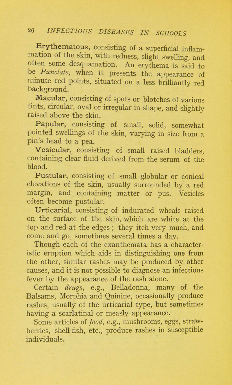 Erythematous, consisting of a superficial inflam- mation of the skin, with redness, slight swelling, and often some desquamation. An erythema is said to be Punctate, when it presents the appearance of rninute red points, situated on a less brilHantly red background. Macular, consisting of spots or blotches of various tints, circular, oval or irregular in shape, and slightly raised above the skin. Papular, consisting of small, soHd, somewhat pointed sweUings of the skin, varying in size from a pin's head to a pea. Vesicular, consisting of small raised bladders, containing clear fluid derived from the serum of the blood. Pustular, consisting of small globular or conical elevations of the skin, usually surrounded by a red margin, and containing matter or pus. Vesicles often become pustular. Urticarial, consisting of indurated wheals raised on the surface of the skin, which are white at the top and red at the edges ; they itch very much, and come and go, sometimes several times a day. Though each of the exanthemata has a character- istic eruption which aids in distinguishing one from the other, similar rashes may be produced by other causes, and it is not possible to diagnose an infectious fever by the appearance of the rash alone. Certain drugs, e.g.. Belladonna, many of the Balsams, Morphia and Quinine, occasionally produce rashes, usually of the urticarial type, but sometimes having a scarlatinal or measly appearance. Some articles of food, e.g., mushrooms, eggs, straw- berries, shell-fish, etc., produce rashes in susceptible individuals.