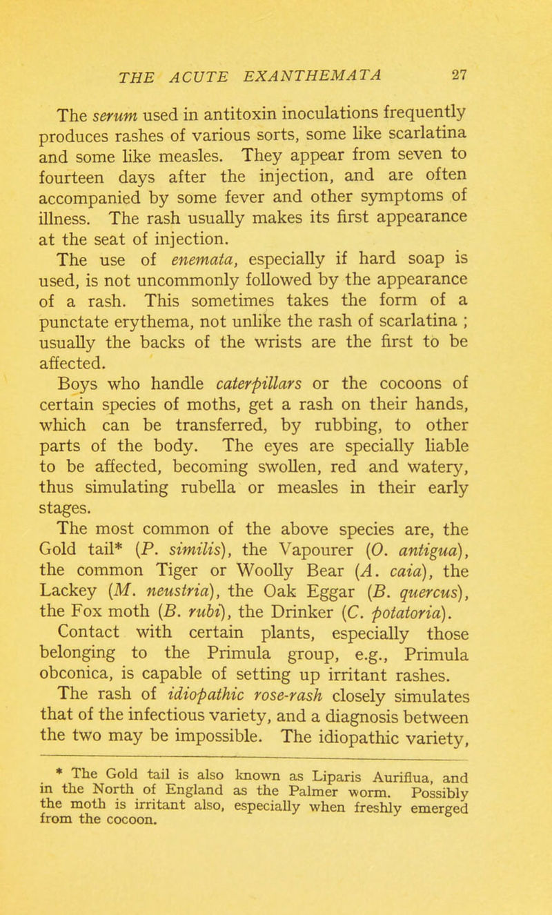 The serum used in antitoxin inoculations frequently produces rashes of various sorts, some hke scarlatina and some like measles. They appear from seven to fourteen days after the injection, and are often accompanied by some fever and other S3miptoms of illness. The rash usually makes its first appearance at the seat of injection. The use of enemata, especially if hard soap is used, is not uncommonly followed by the appearance of a rash. This sometimes takes the form of a punctate erythema, not unlike the rash of scarlatina ; usually the backs of the wrists are the first to be affected. Boys who handle caterpillars or the cocoons of certain species of moths, get a rash on their hands, which can be transferred, by rubbing, to other parts of the body. The eyes are specially liable to be affected, becoming swollen, red and watery, thus simulating rubella or measles in their early stages. The most common of the above species are, the Gold tail* (P. similis), the Vapourer (0. antigua), the common Tiger or Woolly Bear [A. caia), the Lackey (M. neustria), the Oak Eggar {B. quercus), the Fox moth [B. rubi), the Drinker (C. potatoria). Contact with certain plants, especially those belonging to the Primula group, e.g., Primula obconica, is capable of setting up irritant rashes. The rash of idiopathic rose-rash closely simulates that of the infectious variety, and a diagnosis between the two may be impossible. The idiopathic variety, * The Gold tail is also known as Liparis Auriflua, and in the North of England as the Palmer worm. Possibly the moth is irritant also, especially when freshly emerged from the cocoon.