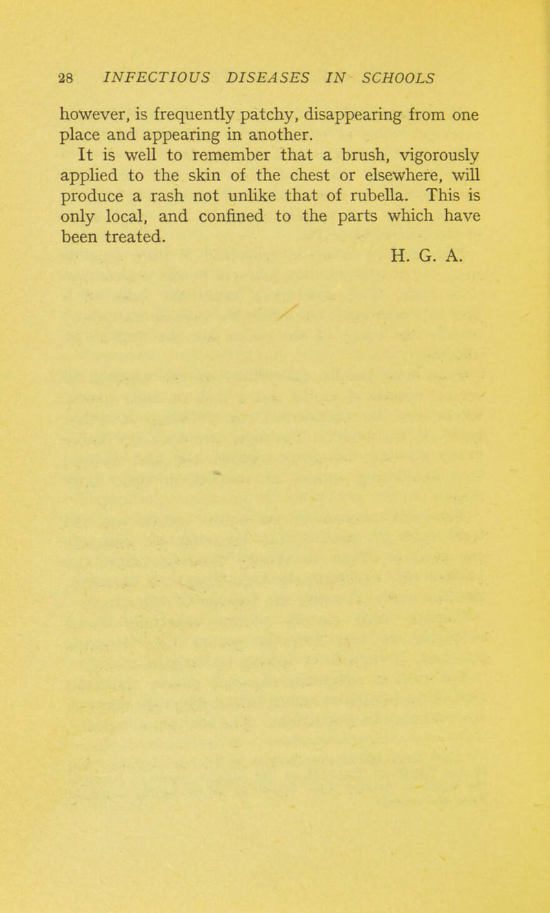 however, is frequently patchy, disappearing from one place and appearing in another. It is well to remember that a brush, vigorously applied to the skin of the chest or elsewhere, will produce a rash not unlike that of rubella. This is only local, and confined to the parts which have been treated.