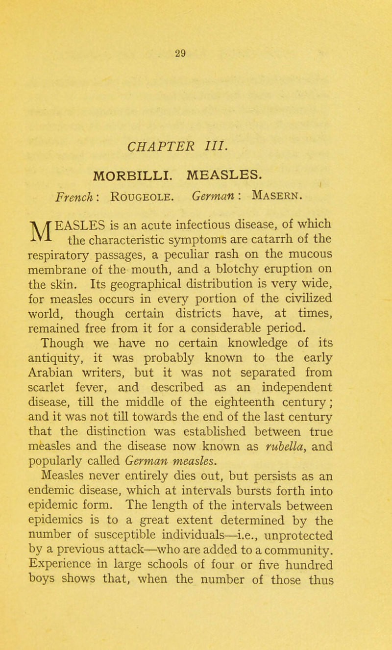 CHAPTER III. MORBILLI. MEASLES. French: Rougeole. German : Masern. MEASLES is an acute infectious disease, of which the characteristic symptoms are catarrh of the respiratory passages, a pecuhar rash on the mucous membrane of the mouth, and a blotchy eruption on the skin. Its geographical distribution is very wide, for measles occurs in every portion of the civilized world, though certain districts have, at times, remained free from it for a considerable period. Though we have no certain knowledge of its antiquity, it was probably known to the early Arabian writers, but it was not separated from scarlet fever, and described as an independent disease, till the middle of the eighteenth century; and it was not till towards the end of the last century that the distinction was estabhshed between true measles and the disease now known as rubella, and popularly caUed German measles. Measles never entirely dies out, but persists as an endemic disease, which at intervals bursts forth into epidemic form. The length of the intervals between epidemics is to a great extent determined by the number of susceptible individuals—^i.e., unprotected by a previous attack—^who are added to a community. Experience in large schools of four or five hundred boys shows that, when the number of those thus