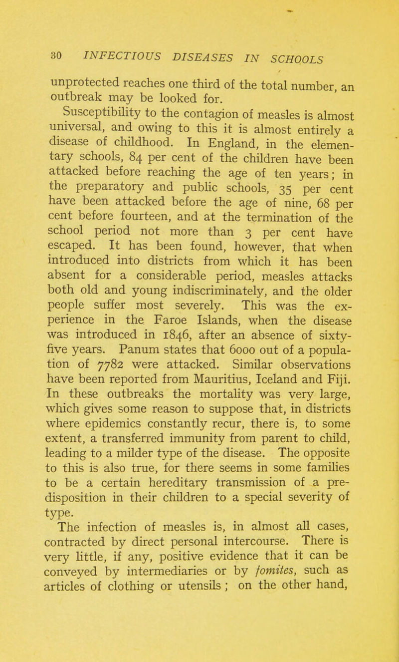 unprotected reaches one third of the total number, an outbreak may be looked for. Susceptibility to the contagion of measles is almost universal, and owing to this it is almost entirely a disease of childhood. In England, in the elemen- tary schools, 84 per cent of the children have been attacked before reaching the age of ten years; in the preparatory and public schools, 35 per cent have been attacked before the age of nine, 68 per cent before fourteen, and at the termination of the school period not more than 3 per cent have escaped. It has been found, however, that when introduced into districts from which it has been absent for a considerable period, measles attacks both old and young indiscriminately, and the older people suffer most severely. This was the ex- perience in the Faroe Islands, when the disease was introduced in 1846, after an absence of sixty- five years. Panum states that 6000 out of a popula- tion of 7782 were attacked. Similar observations have been reported from Mauritius, Iceland and Fiji. In these outbreaks the mortality was very large, which gives some reason to suppose that, in districts where epidemics constantly recur, there is, to some extent, a transferred immunity from parent to child, leading to a milder type of the disease. The opposite to this is also true, for there seems in some families to be a certain hereditary transmission of a pre- disposition in their children to a special severity of type. The infection of measles is, in almost all cases, contracted by direct personal intercourse. There is very little, if any, positive evidence that it can be conveyed by intermediaries or by fomiies, such as articles of clothing or utensils; on the other hand,