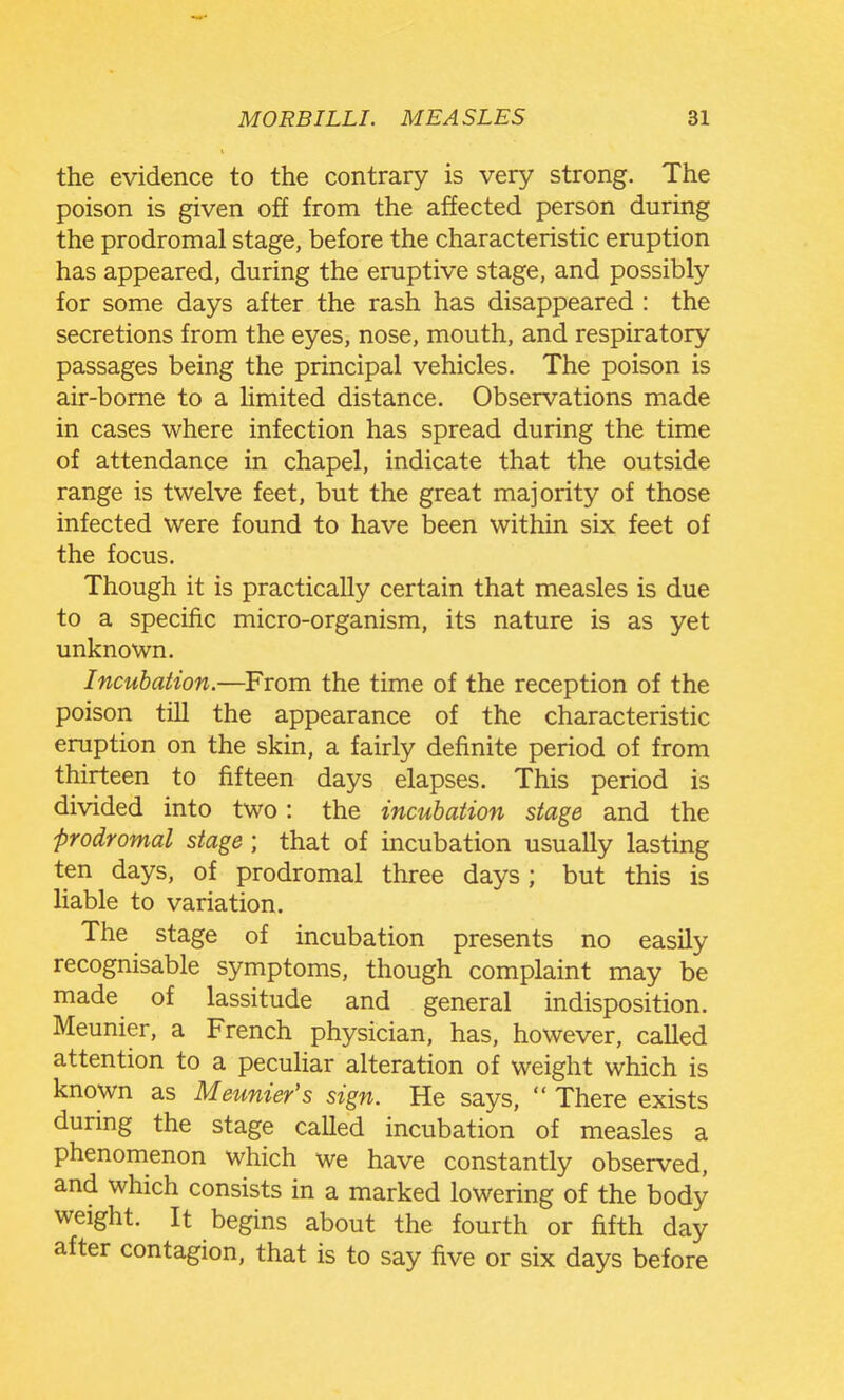 the evidence to the contrary is very strong. The poison is given off from the affected person during the prodromal stage, before the characteristic eruption has appeared, during the eruptive stage, and possibly for some days after the rash has disappeared : the secretions from the eyes, nose, mouth, and respiratory passages being the principal vehicles. The poison is air-borne to a limited distance. Observations made in cases where infection has spread during the time of attendance in chapel, indicate that the outside range is twelve feet, but the great majority of those infected were found to have been within six feet of the focus. Though it is practically certain that measles is due to a specific micro-organism, its nature is as yet unknown. Incubation.—From the time of the reception of the poison till the appearance of the characteristic eruption on the skin, a fairly definite period of from thirteen to fifteen days elapses. This period is divided into two: the incubation stage and the prodromal stage ; that of incubation usually lasting ten days, of prodromal three days; but this is liable to variation. The stage of incubation presents no easily recognisable symptoms, though complaint may be made of lassitude and general indisposition. Meunier, a French physician, has, however, called attention to a peculiar alteration of weight which is known as Meunier's sign. He says,  There exists during the stage called incubation of measles a phenomenon which we have constantly observed, and which consists in a marked lowering of the body weight. It begins about the fourth or fifth day after contagion, that is to say five or six days before