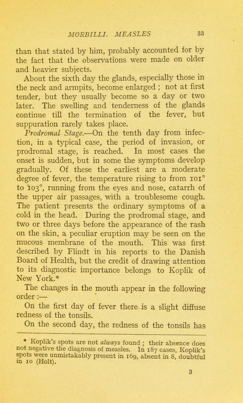 than that stated by him, probably accounted for by the fact that the observations were made on older and heavier subjects. About the sixth day the glands, especially those in the neck and armpits, become enlarged ; not at first tender, but they usually become so a day or two later. The swelling and tenderness of the glands continue till the termination of the fever, but suppuration rarely takes place. Prodromal Stage.—On the tenth day from infec- tion, in a typical case, the period of invasion, or prodromal stage, is reached. In most cases the onset is sudden, but in some the symptoms develop gradually. Of these the earliest are a moderate degree of fever, the temperature rising to from ioi° to 103°, running from the eyes and nose, catarrh of the upper air passages, with a troublesome cough. The patient presents the ordinary symptoms of a cold in the head. During the prodromal stage, and two or three days before the appearance of the rash on the skin, a peculiar eruption may be seen on the mucous membrane of the mouth. This was first described by Flindt in his reports to the Danish Board of Health, but the credit of drawing attention to its diagnostic importance belongs to KopHk of New York.* The changes in the mouth appear in the following order:— On the first day of fever there is a slight diffuse redness of the tonsils. On the second day, the redness of the tonsils has * Koplik's spots are not always found ; their absence does not negative the diagnosis of measles. In 187 cases, KopUk's spots were unmistakably present in 169, absent in 8, doubtful in 10 (Holt). 3