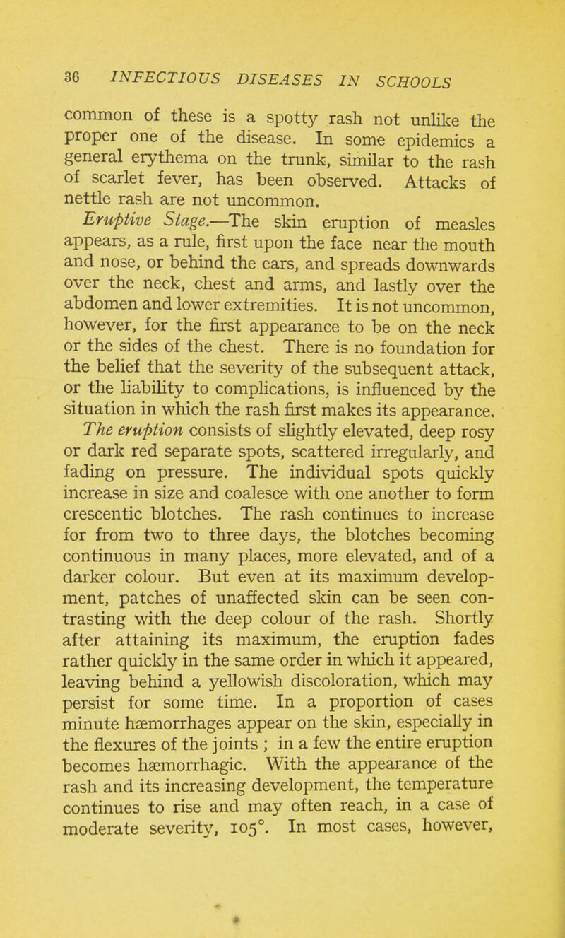 common of these is a spotty rash not unlike the proper one of the disease. In some epidemics a general erythema on the trunk, similar to the rash of scarlet fever, has been observed. Attacks of nettle rash are not uncommon. Eruptive Stage.—^The skin eruption of measles appears, as a rule, first upon the face near the mouth and nose, or behind the ears, and spreads downwards over the neck, chest and arms, and lastly over the abdomen and lower extremities. It is not uncommon, however, for the first appearance to be on the neck or the sides of the chest. There is no foundation for the beHef that the severity of the subsequent attack, or the liability to comphcations, is influenced by the situation in which the rash first makes its appearance. The eruption consists of shghtly elevated, deep rosy or dark red separate spots, scattered irregularly, and fading on pressure. The individual spots quickly increase in size and coalesce with one another to form crescentic blotches. The rash continues to increase for from two to three days, the blotches becoming continuous in many places, more elevated, and of a darker colour. But even at its maximum develop- ment, patches of unaffected skin can be seen con- trasting with the deep colour of the rash. Shortly after attaining its maximum, the eruption fades rather quickly in the same order in which it appeared, leaving behind a yellowish discoloration, which may persist for some time. In a proportion of cases minute haemorrhages appear on the skin, especially in the flexures of the joints ; in a few the entire eruption becomes haemorrhagic. With the appearance of the rash and its increasing development, the temperature continues to rise and may often reach, in a case of moderate severity, 105°. In most cases, however,