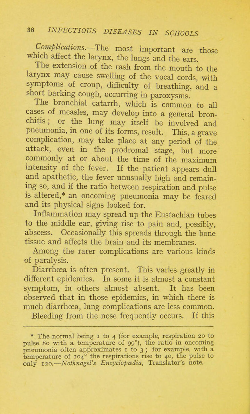 Compiicaiions.—The most important are those which affect the larynx, the lungs and the ears. The extension of the rash from the mouth to the larynx may cause swelling of the vocal cords, with symptoms of croup, difficulty of breathing, knd a short barking cough, occurring in paroxysms. The bronchial catarrh, which is common to all cases of measles, may develop into a general bron- chitis ; or the lung may itself be involved and pneumonia, in one of its forms, result. This, a grave complication, may take place at any period of the attack, even in the prodromal stage, but more commonly at or about the time of the maximum intensity of the fever. If the patient appears dull and apathetic, the fever unusually high and remain- ing so, and if the ratio between respiration and pulse is altered,* an oncoming pneumonia may be feared and its physical signs looked for. Inflammation may spread up the Eustachian tubes to the middle ear, giving rise to pain and, possibly, abscess. Occasionally this spreads through the bone tissue and affects the brain and its membranes. Among the rarer complications are various kinds of paralysis. Diarrhoea is often present. This varies greatly in different epidemics. In some it is almost a constant symptom, in others almost absent. It has been observed that in those epidemics, in which there is much diarrhoea, lung complications are less common. Bleeding from the nose frequently occurs. If this * The normal being i to 4 (for example, respiration 20 to pulse 80 with a temperature of 99°), the ratio in oncoming pneumonia often approximates i to 3 ; for example, with a temperature of 104° the respirations rise to 40, the pulse to only 120.—Nothnagel's EncyclopcBdia, Translator's note.