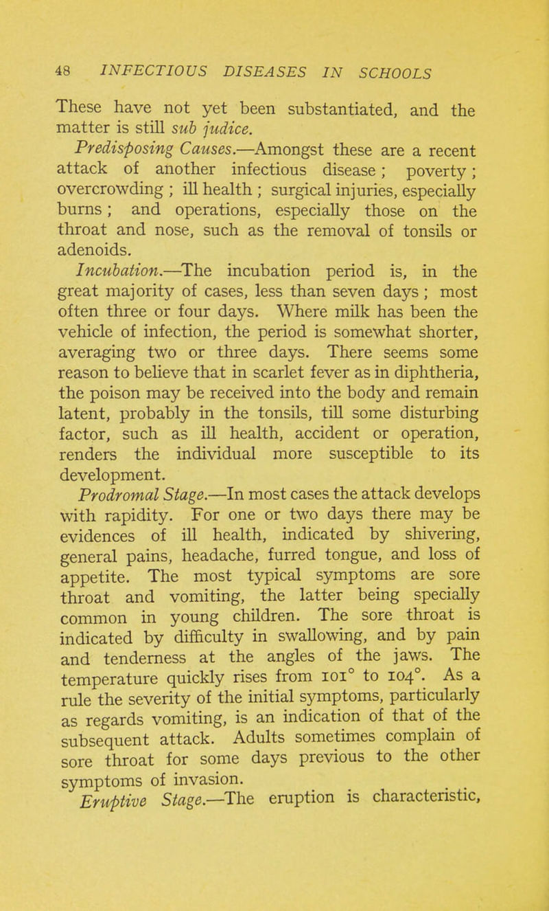 These have not yet been substantiated, and the matter is still sub judice. Predisposing Causes.—Amongst these are a recent attack of another infectious disease; poverty; overcrowding ; ill health ; surgical injuries, especially bums; and operations, especially those on the throat and nose, such as the removal of tonsils or adenoids. Incubation.—^The incubation period is, in the great majority of cases, less than seven days; most often three or four days. Where milk has been the vehicle of infection, the period is somewhat shorter, averaging two or three days. There seems some reason to beheve that in scarlet fever as in diphtheria, the poison may be received into the body and remain latent, probably in the tonsils, tiU some disturbing factor, such as ill health, accident or operation, renders the individual more susceptible to its development. Prodromal Stage.—In most cases the attack develops with rapidity. For one or two days there may be evidences of ill health, indicated by shivering, general pains, headache, furred tongue, and loss of appetite. The most typical symptoms are sore throat and vomiting, the latter being specially common in young children. The sore throat is indicated by difficulty in swallowing, and by pain and tenderness at the angles of the jaws. The temperature quickly rises from ioi° to 104°. As a rule the severity of the initial symptoms, particularly as regards vomiting, is an indication of that of the subsequent attack. Adults sometimes complain of sore throat for some days previous to the other symptoms of invasion. Eruptive Stage.—TYit eruption is characteristic.