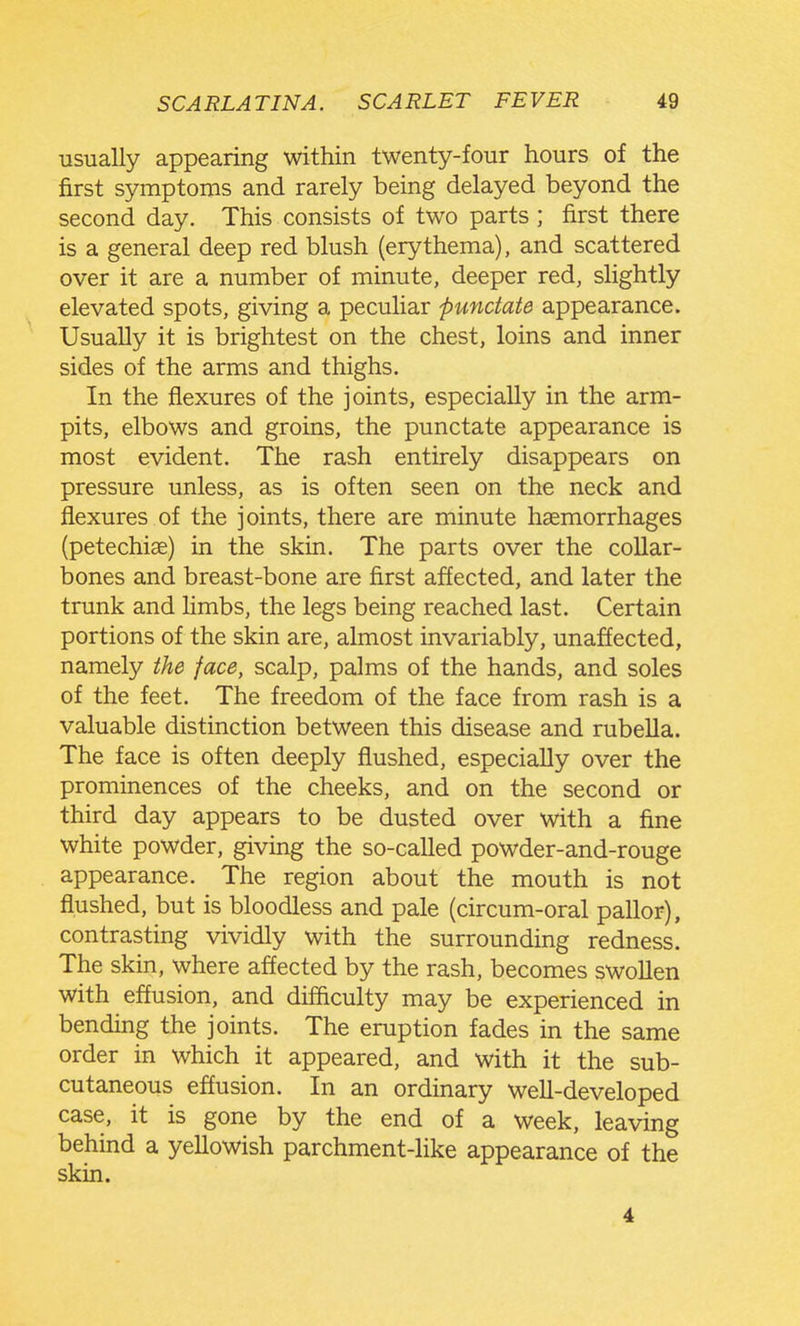 usually appearing within twenty-four hours of the first symptoms and rarely being delayed beyond the second day. This consists of two parts ; first there is a general deep red blush (erythema), and scattered over it are a number of minute, deeper red, slightly elevated spots, giving a peculiar punctate appearance. Usually it is brightest on the chest, loins and inner sides of the arms and thighs. In the flexures of the joints, especially in the arm- pits, elbows and groins, the punctate appearance is most evident. The rash entirely disappears on pressure unless, as is often seen on the neck and flexures of the joints, there are minute haemorrhages (petechiae) in the skin. The parts over the collar- bones and breast-bone are first affected, and later the trunk and hmbs, the legs being reached last. Certain portions of the skin are, almost invariably, unaffected, namely the face, scalp, palms of the hands, and soles of the feet. The freedom of the face from rash is a valuable distinction between this disease and rubella. The face is often deeply flushed, especially over the prominences of the cheeks, and on the second or third day appears to be dusted over with a fine white powder, giving the so-called powder-and-rouge appearance. The region about the mouth is not flushed, but is bloodless and pale (circum-oral pallor), contrasting vividly with the surrounding redness. The skin, where affected by the rash, becomes swollen with effusion, and difficulty may be experienced in bending the joints. The eruption fades in the same order in which it appeared, and with it the sub- cutaneous effusion. In an ordinary well-developed case, it is gone by the end of a week, leaving behind a yellowish parchment-like appearance of the skin. 4