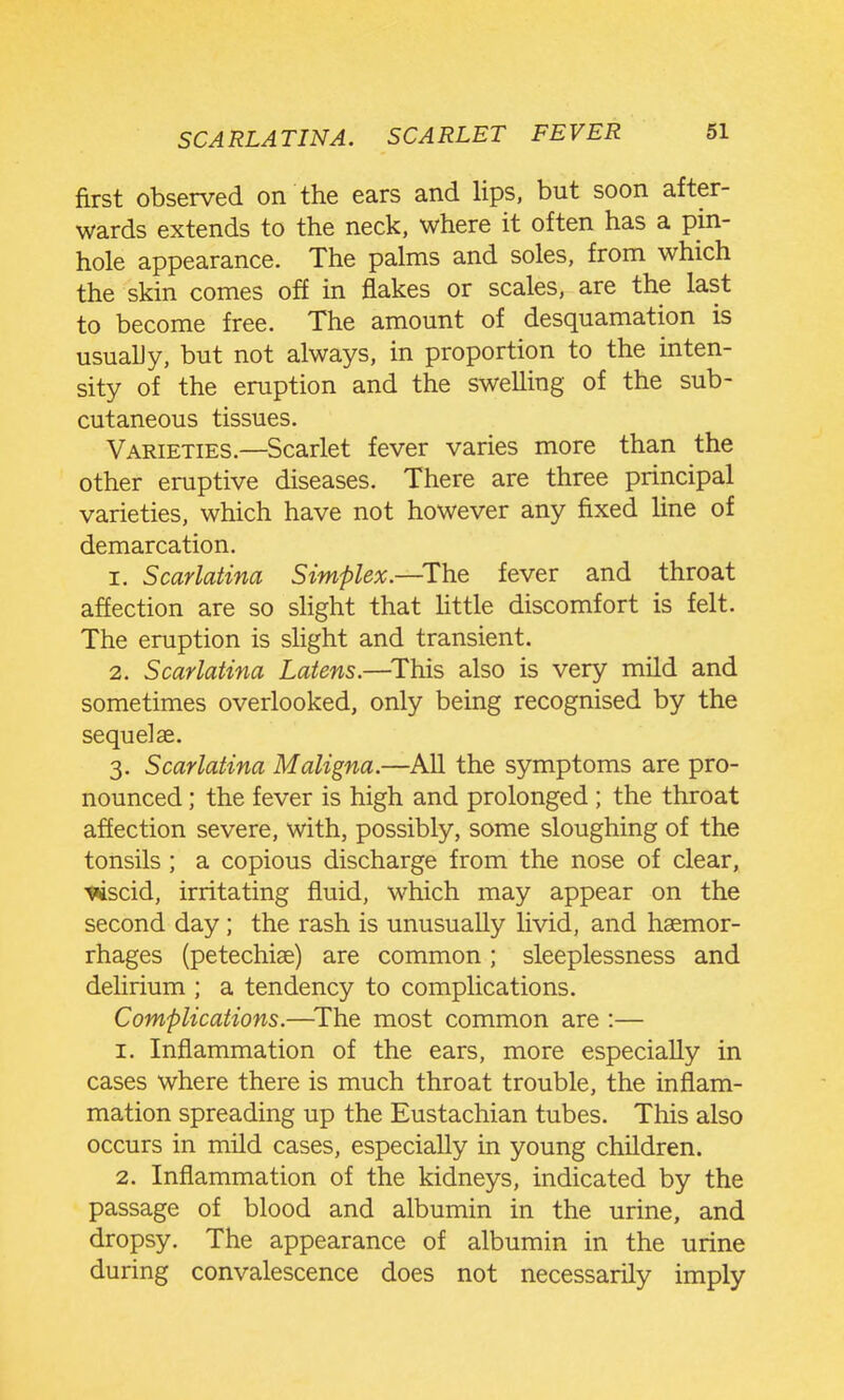 first observed on the ears and lips, but soon after- wards extends to the neck, where it often has a pin- hole appearance. The palms and soles, from which the skin comes off in flakes or scales, are the last to become free. The amount of desquamation is usuahy, but not always, in proportion to the inten- sity of the eruption and the swelling of the sub- cutaneous tissues. Varieties.—Scarlet fever varies more than the other eruptive diseases. There are three principal varieties, which have not however any fixed line of demarcation. 1. Scarlatina Simplex.—^The fever and throat affection are so shght that httle discomfort is felt. The eruption is slight and transient. 2. Scarlatina Latens.—^This also is very mild and sometimes overlooked, only being recognised by the sequelae. 3. Scarlatina Maligna.—All the symptoms are pro- nounced ; the fever is high and prolonged ; the throat affection severe, with, possibly, some sloughing of the tonsils ; a copious discharge from the nose of clear, ■««iscid, irritating fluid, which may appear on the second day ; the rash is unusually livid, and haemor- rhages (petechiae) are common; sleeplessness and delirium ; a tendency to complications. Complications.—^The most common are :— 1. Inflammation of the ears, more especially in cases where there is much throat trouble, the inflam- mation spreading up the Eustachian tubes. This also occurs in mild cases, especially in young children. 2. Inflammation of the kidneys, indicated by the passage of blood and albumin in the urine, and dropsy. The appearance of albumin in the urine during convalescence does not necessarily imply