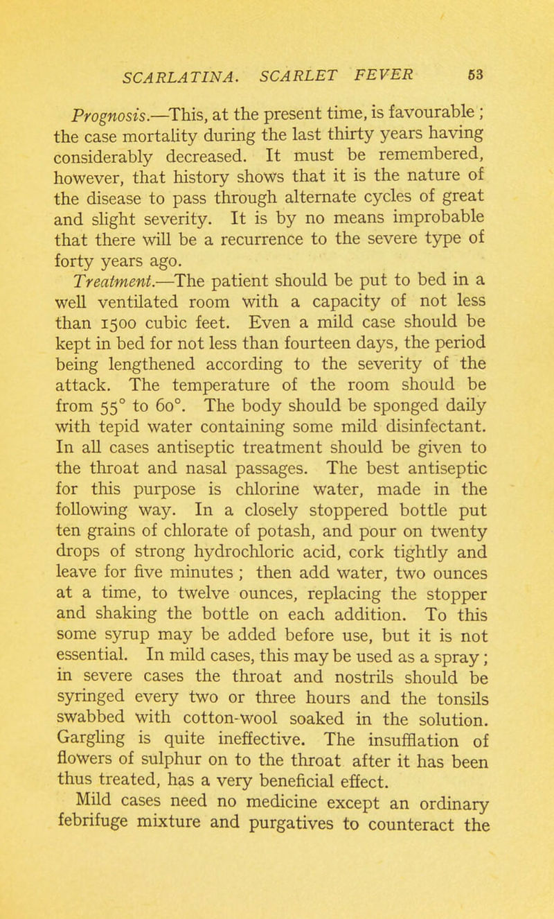 Prognosis—This, at the present time, is favourable ; the case mortality during the last thirty years having considerably decreased. It must be remembered, however, that history shows that it is the nature of the disease to pass through alternate cycles of great and slight severity. It is by no means improbable that there will be a recurrence to the severe type of forty years ago. Treatment.—^The patient should be put to bed in a well ventilated room with a capacity of not less than 1500 cubic feet. Even a mild case should be kept in bed for not less than fourteen days, the period being lengthened according to the severity of the attack. The temperature of the room should be from 55° to 60°. The body should be sponged daily with tepid water containing some mUd disinfectant. In all cases antiseptic treatment should be given to the throat and nasal passages. The best antiseptic for this purpose is chlorine water, made in the following way. In a closely stoppered bottle put ten grains of chlorate of potash, and pour on twenty drops of strong hydrochloric acid, cork tightly and leave for five minutes ; then add water, two ounces at a time, to twelve ounces, replacing the stopper and shaking the bottle on each addition. To this some syrup may be added before use, but it is not essential. In mild cases, this may be used as a spray; in severe cases the throat and nostrils should be syringed every two or three hours and the tonsils swabbed with cotton-wool soaked in the solution. Garghng is quite ineffective. The insufflation of flowers of sulphur on to the throat after it has been thus treated, has a very beneficial effect. Mild cases need no medicine except an ordinary febrifuge mixture and purgatives to counteract the