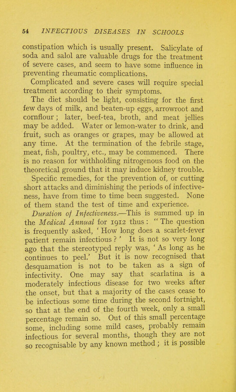 constipation which is usually present. Salicylate of soda and salol are valuable drugs for the treatment of severe cases, and seem to have some influence in preventing rheumatic complications. Complicated and severe cases will require special treatment according to their symptoms. The diet should be light, consisting for the first few days of milk, and beaten-up eggs, arrowroot and cornflour ; later, beef-tea, broth, and meat jellies may be added. Water or lemon-water to drink, and fruit, such as oranges or grapes, may be allowed at any time. At the termination of the febrile stage, meat, fish, poultry, etc., may be commenced. There is no reason for withholding nitrogenous food on the theoretical ground that it may induce kidney trouble. Specific remedies, for the prevention of, or cutting short attacks and diminishing the periods of infective- ness, have from time to time been suggested. None of them stand the test of time and experience. Duration of Infectiveness.—^This is summed up in the Medical Annual for 1912 thus :  The question is frequently asked, ' How long does a scarlet-fever patient remain infectious ? ' It is not so very long ago that the stereotyped reply was, ' As long as he continues to peel.' But it is now recognised that desquamation is not to be taken as a sign of infectivity. One may say that scarlatina is a moderately infectious disease for two weeks after the onset, but that a majority of the cases cease to be infectious some time during the second fortnight, so that at the end of the fourth week, only a smaU percentage remain so. Out of this small percentage some, including some mild cases, probably remain infectious for several months, though they are not so recognisable by any known method ; it is possible