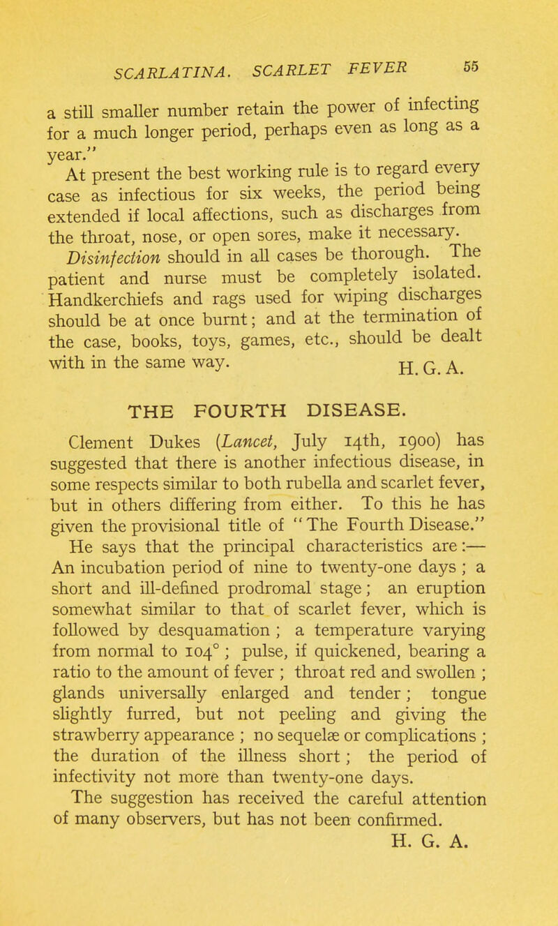 a stiU smaller number retain the power of infecting for a much longer period, perhaps even as long as a year. At present the best working rule is to regard every case as infectious for six weeks, the period bemg extended if local affections, such as discharges from the throat, nose, or open sores, make it necessary. Disinfection should in all cases be thorough. The patient and nurse must be completely isolated. Handkerchiefs and rags used for wiping discharges should be at once burnt; and at the tennination of the case, books, toys, games, etc., should be dealt with in the same way. jj q ^ THE FOURTH DISEASE. Clement Dukes [Lancet, July 14th, 1900) has suggested that there is another infectious disease, in some respects similar to both rubella and scarlet fever, but in others differing from either. To this he has given the provisional title of The Fourth Disease. He says that the principal characteristics are:— An incubation period of nine to twenty-one days ; a short and ill-defined prodromal stage; an eruption somewhat similar to that of scarlet fever, which is followed by desquamation ; a temperature varying from normal to 104° ; pulse, if quickened, bearing a ratio to the amount of fever ; throat red and swollen ; glands universally enlarged and tender; tongue slightly furred, but not peehng and giving the strawberry appearance ; no sequelae or compHcations ; the duration of the illness short; the period of infectivity not more than twenty-one days. The suggestion has received the careful attention of many observers, but has not been confirmed. H. G. A.