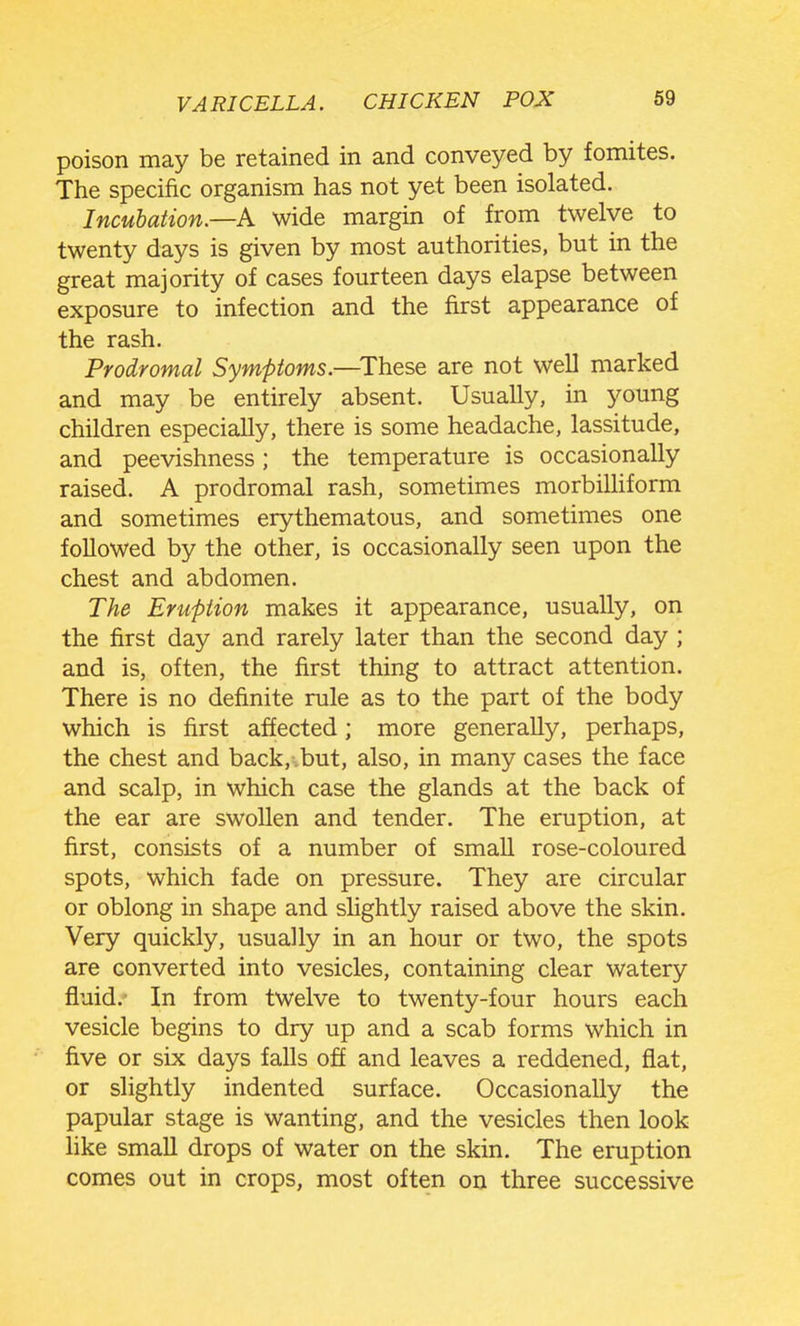 VARICELLA. CHICKEN POX 69 poison may be retained in and conveyed by fomites. The specific organism has not yet been isolated. Incubation.—A wide margin of from twelve to twenty days is given by most authorities, but in the great majority of cases fourteen days elapse between exposure to infection and the first appearance of the rash. Prodromal Symptoms.—^These are not well marked and may be entirely absent. Usually, in young children especially, there is some headache, lassitude, and peevishness; the temperature is occasionally raised. A prodromal rash, sometimes morbilliform and sometimes erythematous, and sometimes one followed by the other, is occasionally seen upon the chest and abdomen. The Eruption makes it appearance, usually, on the first day and rarely later than the second day ; and is, often, the first thing to attract attention. There is no definite rule as to the part of the body which is first affected; more generally, perhaps, the chest and back, but, also, in many cases the face and scalp, in which case the glands at the back of the ear are swollen and tender. The eruption, at first, consists of a number of smaU rose-coloured spots, which fade on pressure. They are circular or oblong in shape and slightly raised above the skin. Very quickly, usually in an hour or two, the spots are converted into vesicles, containing clear watery fluid.' In from twelve to twenty-four hours each vesicle begins to dry up and a scab forms which in five or six days falls off and leaves a reddened, flat, or slightly indented surface. Occasionally the papular stage is wanting, and the vesicles then look hke small drops of water on the skin. The eruption comes out in crops, most often on three successive