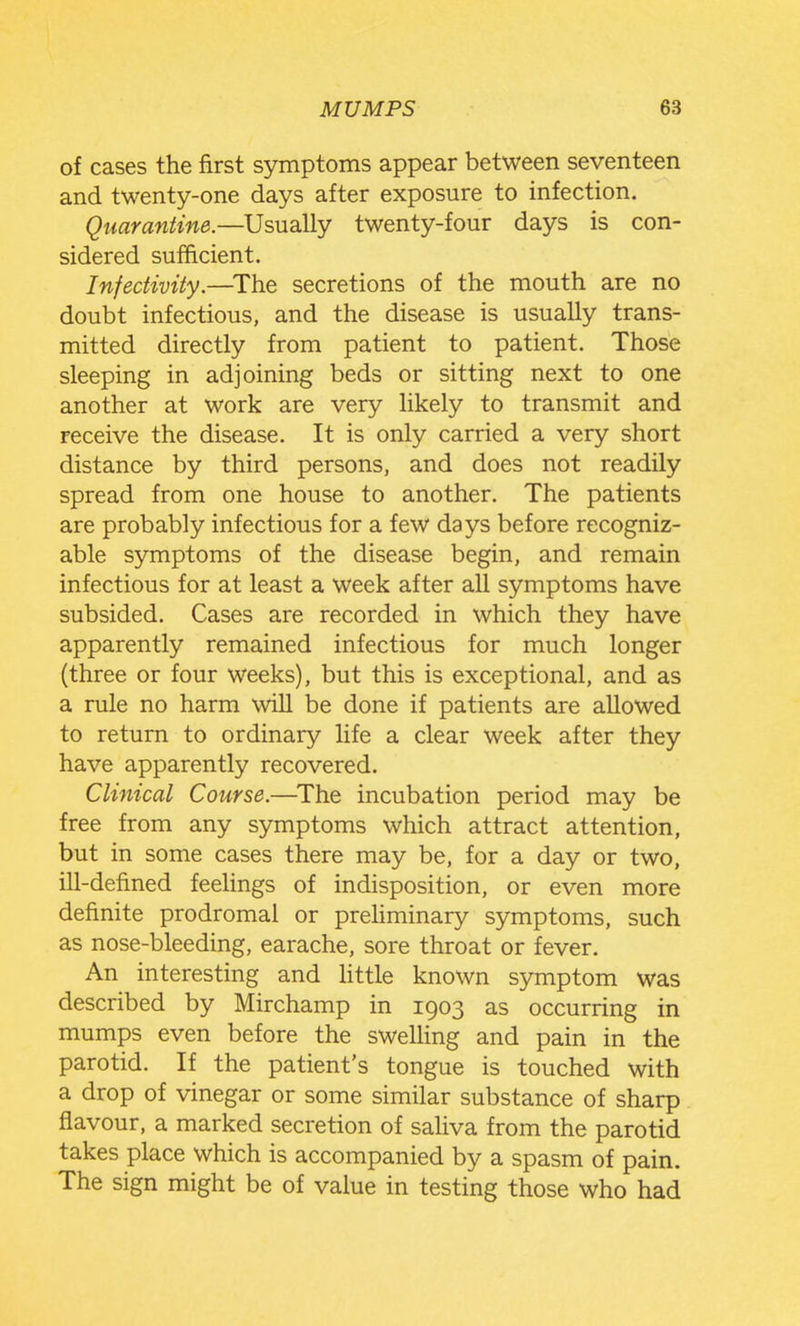 of cases the first symptoms appear between seventeen and twenty-one days after exposure to infection. Quarantine.—Usually twenty-four days is con- sidered sufficient. Infectivity.—^The secretions of the mouth are no doubt infectious, and the disease is usually trans- mitted directly from patient to patient. Those sleeping in adjoining beds or sitting next to one another at work are very likely to transmit and receive the disease. It is only carried a very short distance by third persons, and does not readily spread from one house to another. The patients are probably infectious for a few days before recogniz- able symptoms of the disease begin, and remain infectious for at least a week after all symptoms have subsided. Cases are recorded in which they have apparently remained infectious for much longer (three or four weeks), but this is exceptional, and as a rule no harm will be done if patients are allowed to return to ordinary life a clear week after they have apparently recovered. Clinical Course.—^The incubation period may be free from any symptoms which attract attention, but in some cases there may be, for a day or two, ill-defined feelings of indisposition, or even more definite prodromal or preliminary symptoms, such as nose-bleeding, earache, sore throat or fever. An interesting and httle known symptom was described by Mirchamp in 1903 as occurring in mumps even before the sweUing and pain in the parotid. If the patient's tongue is touched with a drop of vinegar or some similar substance of sharp flavour, a marked secretion of saliva from the parotid takes place which is accompanied by a spasm of pain. The sign might be of value in testing those who had