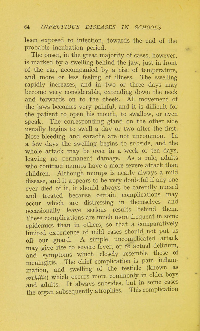 been exposed to infection, towards the end of the probable incubation period. The onset, in the great majority of cases, however, is marked by a sweUing behind the jaw, just in front of the ear, accompanied by a rise of temperature, and more or less feeling of illness. The swelling rapidly increases, and in two or three days may become very considerable, extending down the neck and forwards on to the cheek. All movement of the jaws becomes very painful, and it is difficult for the patient to open his mouth, to swallow, or even speak. The corresponding gland on the other side usually begins to sweU a day or two after the first. Nose-bleeding and earache are not uncommon. In a few days the swelling begins to subside, and the whole attack may be over in a week or ten days, leaving no permanent damage. As a rule, adults who contract mumps have a more severe attack than children. Although mumps is nearly always a mild disease, and it appears to be very doubtful if any one ever died of it, it should always be carefully nursed and treated because certain compHcations may occur which are distressing in themselves and occasionally leave serious results behind them. These compHcations are much more frequent in some epidemics than in others, so that a comparatively limited experience of mild cases should not put us off our guard. A simple, uncompHcated attack may give rise to severe fever, or t*b actual delirium, and symptoms which closely resemble those of meningitis. The chief compHcation is pain, inflam- mation, and swelling of the testicle (known as orchitis) which occurs more commonly in older boys and adults. It always subsides, but in some cases the organ subsequently atrophies. This complication