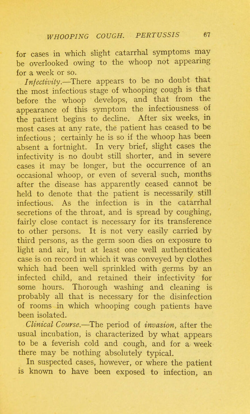 for cases in which slight catarrhal symptoms may be overlooked owing to the whoop not appearing for a week or so. InfecUvUy.—^There appears to be no doubt that the most infectious stage of whooping cough is that before the whoop develops, and that from the appearance of this symptom the infectiousness of the patient begins to dechne. After six weeks, in most cases at any rate, the patient has ceased to be infectious ; certainly he is so if the whoop has been absent a fortnight. In very brief, slight cases the infectivity is no doubt still shorter, and in severe cases it may be longer, but the occurrence of an occasional whoop, or even of several such, months after the disease has apparently ceased cannot be held to denote that the patient is necessarily still infectious. As the infection is in the catarrhal secretions of the throat, and is spread by coughing, fairly close contact is necessary for its transference to other persons. It is not very easily carried by third persons, as the germ soon dies on exposure to light and air, but at least one well authenticated case is on record in which it was conveyed by clothes which had been weU sprinkled with germs by an infected child, and retained their infectivity for some hours. Thorough washing and cleaning is probably all that is necessary for the disinfection of rooms in which whooping cough patients have been isolated. Clinical Course.—^The period of invasion, after the usual incubation, is characterized by what appears to be a feverish cold and cough, and for a week there may be nothing absolutely typical. In suspected cases, however, or where the patient is known to have been exposed to infection, an