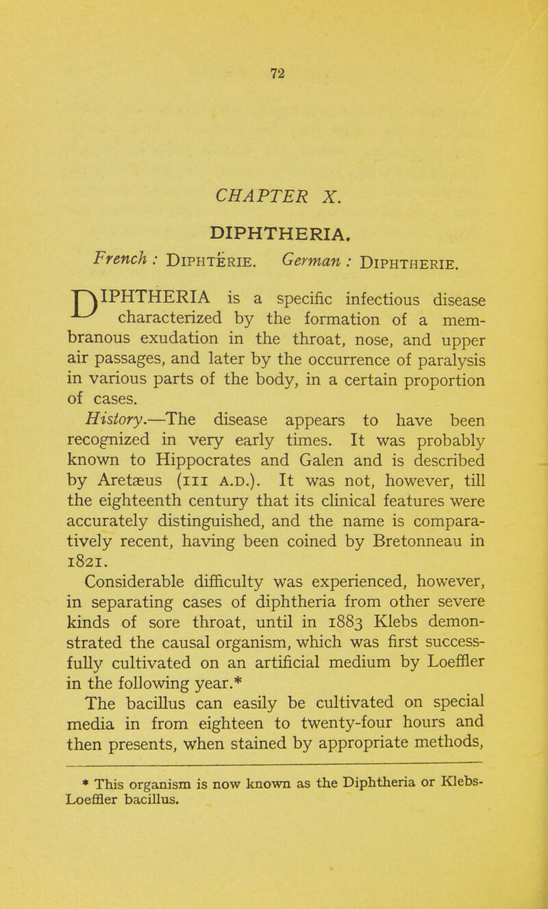 CHAPTER X. DIPHTHERIA. French : Diphterie. German : Diphtherie. ^ characterized by the formation of a mem- branous exudation in the throat, nose, and upper air passages, and later by the occurrence of paralysis in various parts of the body, in a certain proportion of cases. History.—^The disease appears to have been recognized in very early times. It was probably known to Hippocrates and Galen and is described by Aretasus (iii a.d.). It was not, however, till the eighteenth century that its clinical features were accurately distinguished, and the name is compara- tively recent, having been coined by Bretonneau in 1821. Considerable difficulty was experienced, however, in separating cases of diphtheria from other severe kinds of sore throat, until in 1883 Klebs demon- strated the causal organism, which was first success- fully cultivated on an artificial medium by Loeffier in the following year.* The bacillus can easily be cultivated on special media in from eighteen to twenty-four hours and then presents, when stained by appropriate methods, specific infectious disease * This organism is now known as the Diphtheria or Klebs^ Loeffler bacillus.