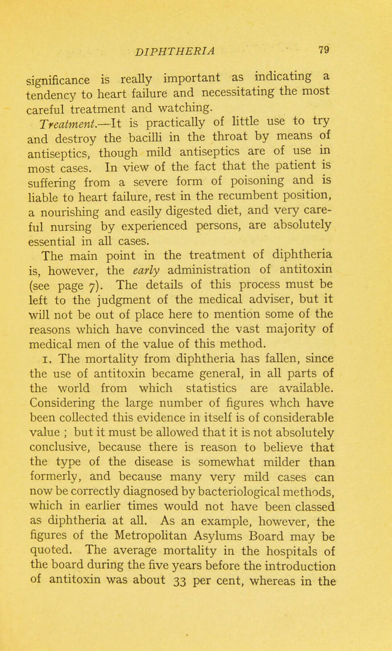 significance is really important as indicating a tendency to heart failure and necessitating the most careful treatment and watching. Treatment—It is practically of Httle use to try and destroy the baciUi in the throat by means of antiseptics, though mild antiseptics are of use in most cases. In view of the fact that the patient is suffering from a severe form of poisoning and is hable to heart failure, rest in the recumbent position, a nourishing and easily digested diet, and very care- ful nursing by experienced persons, are absolutely essential in all cases. The main point in the treatment of diphtheria is, however, the early administration of antitoxin (see page 7). The details of this process must be left to the judgment of the medical adviser, but it wiJl not be out of place here to mention some of the reasons which have convinced the vast majority of medical men of the value of this method. I. The mortality from diphtheria has fallen, since the use of antitoxin became general, in all parts of the world from which statistics are available. Considering the large number of figures whch have been collected this evidence in itself is of considerable value ; but it must be allowed that it is not absolutely conclusive, because there is reason to believe that the type of the disease is somewhat milder than formerly, and because many very mild cases can now be correctly diagnosed by bacteriological methods, which in earher times would not have been classed as diphtheria at all. As an example, however, the figures of the MetropoHtan Asylums Board may be quoted. The average mortahty in the hospitals of the board during the five years before the introduction of antitoxin was about 33 per cent, whereas in the