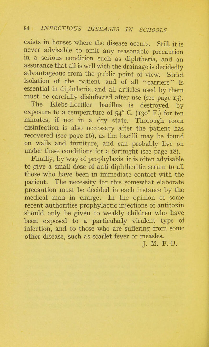 exists in houses where the disease occurs. Still, it is never advisable to omit any reasonable precaution in a serious condition such as diphtheria, and an assurance that all is well with the drainage is decidedly advantageous from the pubhc point of view. Strict isolation of the patient and of all carriers is essential in diphtheria, and all articles used by them must be carefully disinfected after use (see page 15). The Klebs-Loeffler bacillus is destroyed by exposure to a temperature of 54° C. (130° F.) for ten minutes, if not in a dry state. Thorough room disinfection is also necessary after the patient has recovered (see page 16), as the baciUi may be found on walls and furniture, and can probably live on under these conditions for a fortnight (see page 18). Finally, by way of prophylaxis it is often advisable to give a small dose of anti-diphtheritic serum to all those who have been in immediate contact with the patient. The necessity for this somewhat elaborate precaution must be decided in each instance by the medical man in charge. In the opinion of some recent authorities prophylactic injections of antitoxin should only be given to weakly children who have been exposed to a particularly virulent type of infection, and to those who are suffering from some other disease, such as scarlet fever or measles. J. M. F.-B.