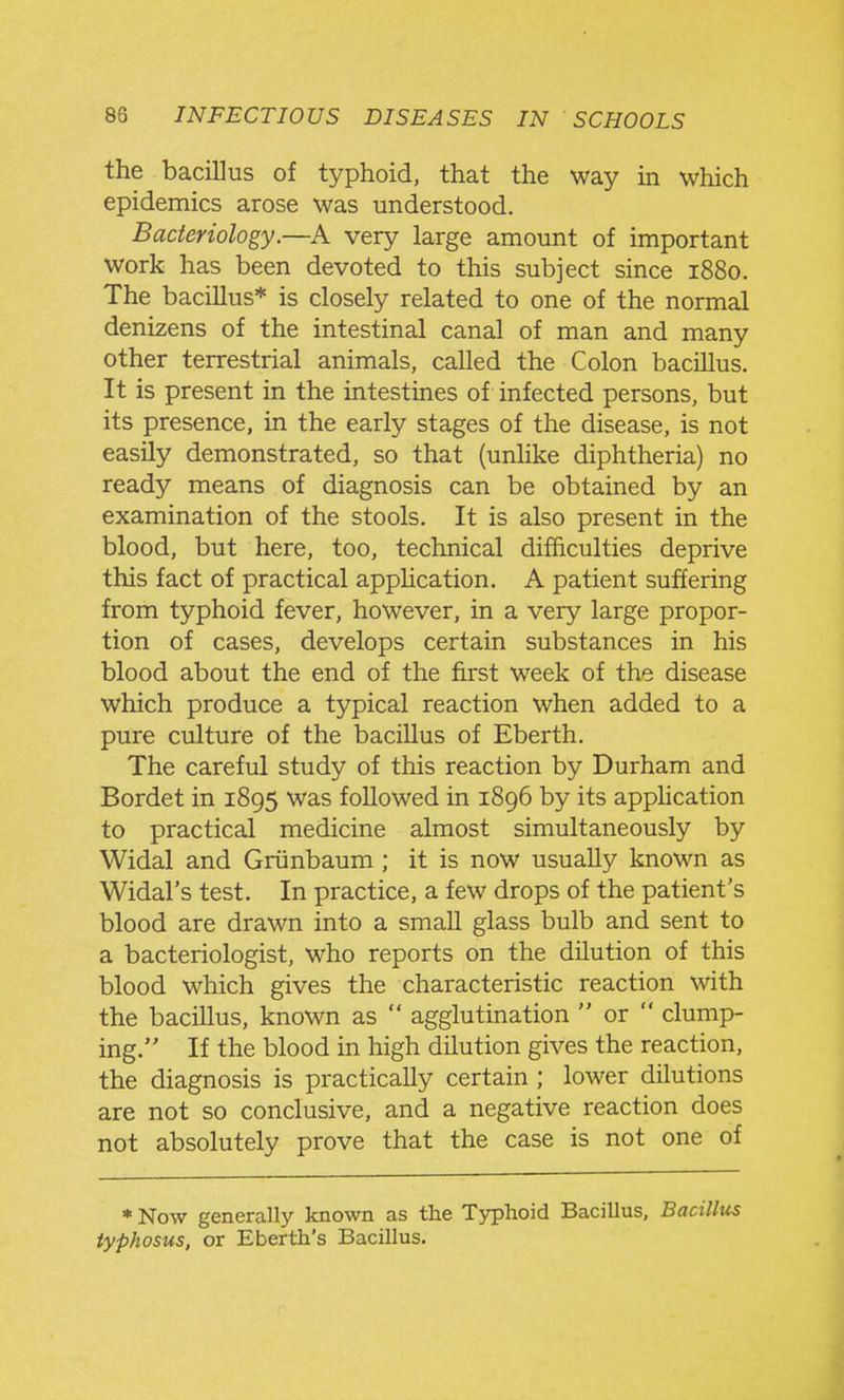 the bacillus of typhoid, that the way in which epidemics arose was understood. Bacteriology.—very large amount of important work has been devoted to this subject since 1880. The bacillus* is closely related to one of the normal denizens of the intestinal canal of man and many other terrestrial animals, called the Colon bacillus. It is present in the intestines of infected persons, but its presence, in the early stages of the disease, is not easily demonstrated, so that (unlike diphtheria) no ready means of diagnosis can be obtained by an examination of the stools. It is also present in the blood, but here, too, technical difficulties deprive this fact of practical apphcation. A patient suffering from typhoid fever, however, in a very large propor- tion of cases, develops certain substances in his blood about the end of the first week of the disease which produce a typical reaction when added to a pure culture of the bacillus of Eberth. The careful study of this reaction by Durham and Bordet in 1895 was followed in 1896 by its apphcation to practical medicine almost simultaneously by Widal and Griinbaum; it is now usually known as Widal's test. In practice, a few drops of the patient's blood are drawn into a small glass bulb and sent to a bacteriologist, who reports on the dilution of this blood which gives the characteristic reaction with the bacillus, known as  agglutination  or  clump- ing. If the blood in high dilution gives the reaction, the diagnosis is practically certain ; lower dilutions are not so conclusive, and a negative reaction does not absolutely prove that the case is not one of * Now generally known as the Typhoid Bacillus, Bacillus typhosus, or Eberth's Bacillus.