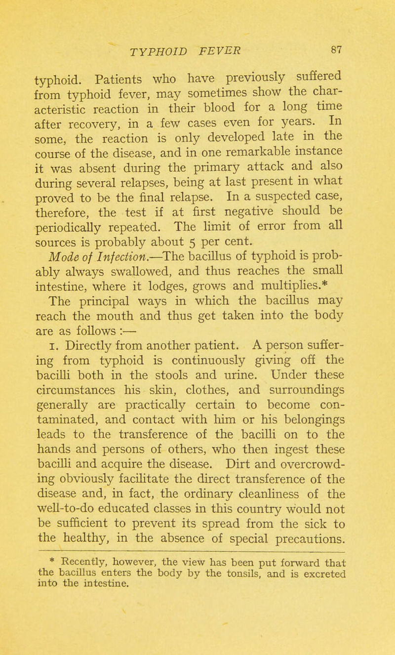 typhoid. Patients who have previously suffered from typhoid fever, may sometimes show the char- acteristic reaction in their blood for a long time after recovery, in a few cases even for years. In some, the reaction is only developed late in the course of the disease, and in one remarkable instance it was absent during the primary attack and also during several relapses, being at last present in what proved to be the final relapse. In a suspected case, therefore, the test if at first negative should be periodically repeated. The limit of error from all sources is probably about 5 per cent. Mode of Infection.—^The bacillus of typhoid is prob- ably always swallowed, and thus reaches the small intestine, where it lodges, grows and multiphes.* The principal ways in which the bacillus may reach the mouth and thus get taken into the body are as follows :— I. Directly from another patient. A person suffer- ing from typhoid is continuously giving off the bacilli both in the stools and urine. Under these circumstances his skin, clothes, and surroundings generally are practically certain to become con- taminated, and contact with him or his belongings leads to the transference of the bacilli on to the hands and persons of others, who then ingest these bacilli and acquire the disease. Dirt and overcrowd- ing obviously facilitate the direct transference of the disease and, in fact, the ordinary cleanliness of the well-to-do educated classes in this country would not be sufficient to prevent its spread from the sick to the healthy, in the absence of special precautions. * Recently, however, the view has been put forward that the bacillus enters the body by the tonsils, and is excreted into the intestine.