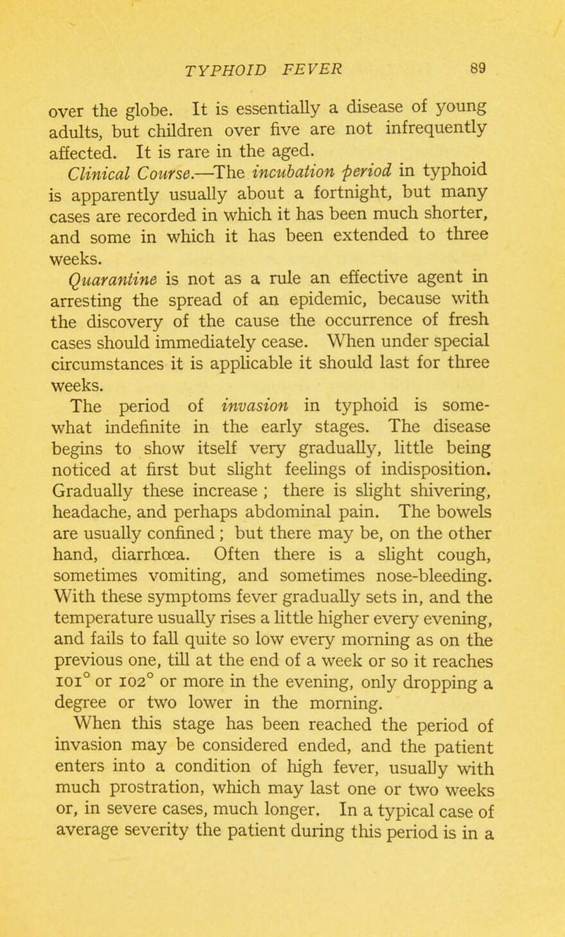 over the globe. It is essentially a disease of young adults, but children over five are not infrequently affected. It is rare in the aged. Clinical Course—Th.& incubation period in typhoid is apparently usually about a fortnight, but many cases are recorded in which it has been much shorter, and some in which it has been extended to three weeks. Quarantine is not as a rule an effective agent in arresting the spread of an epidemic, because with the discovery of the cause the occurrence of fresh cases should immediately cease. When under special circumstances it is applicable it should last for three weeks. The period of invasion in typhoid is some- what indefinite in the early stages. The disease begins to show itself very gradually, little being noticed at first but slight feelings of indisposition. Gradually these increase ; there is slight shivering, headache, and perhaps abdominal pain. The bowels are usually confined ; but there may be, on the other hand, diarrhoea. Often there is a slight cough, sometimes vomiting, and sometimes nose-bleeding. With these symptoms fever gradually sets in, and the temperature usually rises a little higher every evening, and fails to fall quite so low every morning as on the previous one, till at the end of a week or so it reaches 101° or 102° or more in the evening, only dropping a degree or two lower in the morning. When this stage has been reached the period of invasion may be considered ended, and the patient enters into a condition of high fever, usually with much prostration, which may last one or two weeks or, in severe cases, much longer. In a typical case of average severity the patient during this period is in a