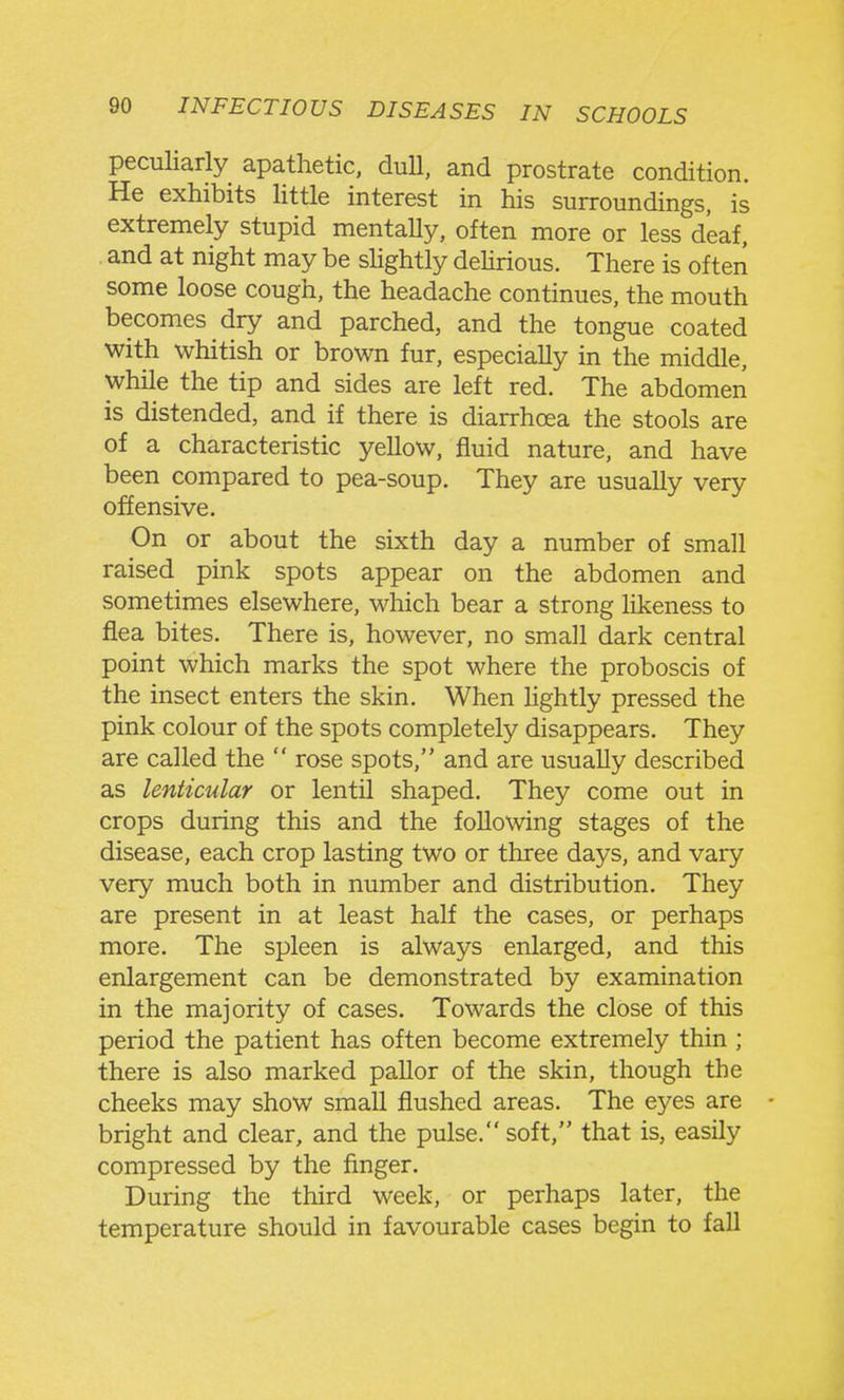 peculiarly apathetic, dull, and prostrate condition. He exhibits little interest in his surroundings, is extremely stupid mentaUy, often more or less deaf, and at night may be slightly dehrious. There is often some loose cough, the headache continues, the mouth becomes dry and parched, and the tongue coated with whitish or brown fur, especially in the middle, while the tip and sides are left red. The abdomen is distended, and if there is diarrhoea the stools are of a characteristic yellow, fluid nature, and have been compared to pea-soup. They are usually very offensive. On or about the sixth day a number of small raised pink spots appear on the abdomen and sometimes elsewhere, which bear a strong likeness to flea bites. There is, however, no small dark central point which marks the spot where the proboscis of the insect enters the skin. When lightly pressed the pink colour of the spots completely disappears. They are called the  rose spots, and are usually described as lenticular or lentil shaped. They come out in crops during this and the following stages of the disease, each crop lasting two or three days, and vary very much both in number and distribution. They are present in at least half the cases, or perhaps more. The spleen is always enlarged, and this enlargement can be demonstrated by examination in the majority of cases. Towards the close of this period the patient has often become extremely thin ; there is also marked pallor of the skin, though the cheeks may show small flushed areas. The ej^es are - bright and clear, and the pulse. soft, that is, easily compressed by the finger. During the third week, or perhaps later, the temperature should in favourable cases begin to fall