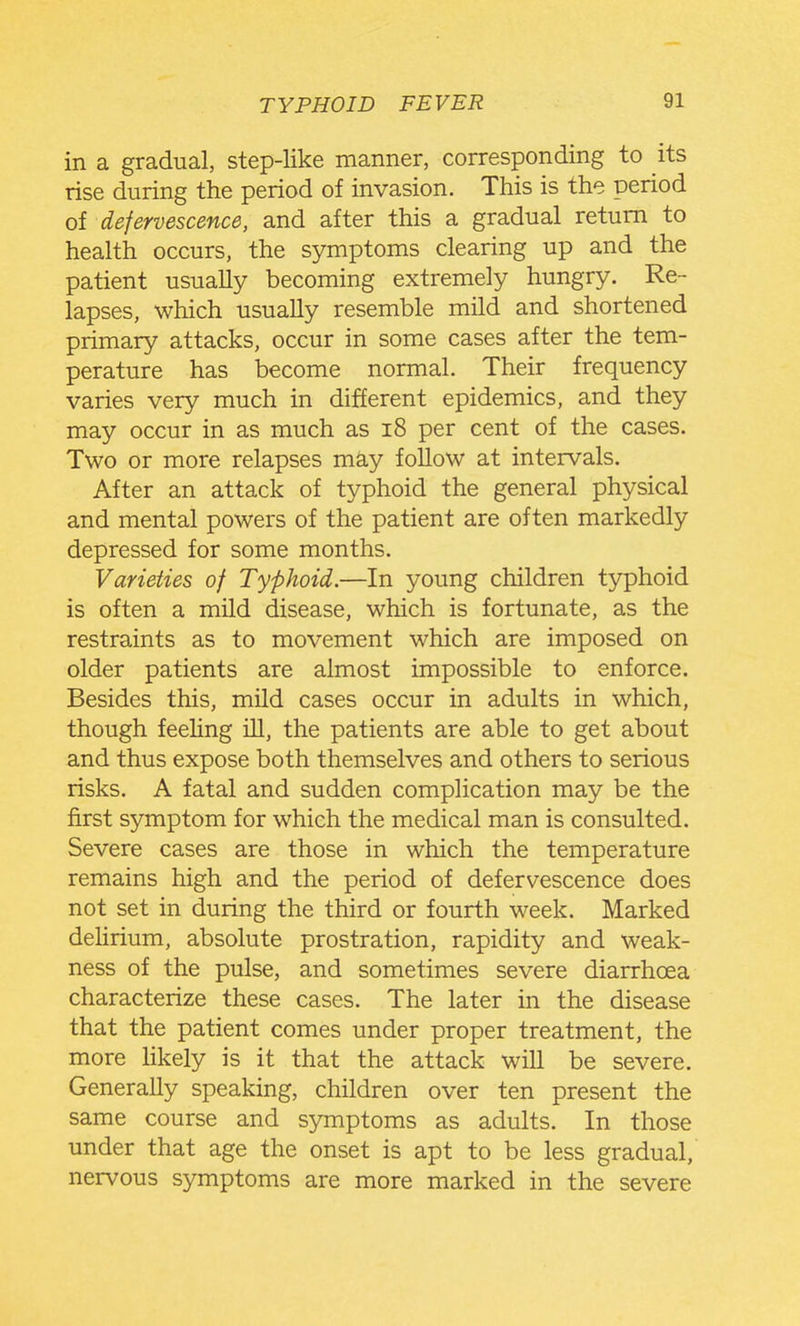 in a gradual, step-like manner, corresponding to its rise during the period of invasion. This is the period of defervescence, and after this a gradual return to health occurs, the symptoms clearing up and the patient usually becoming extremely hungry. Re- lapses, which usually resemble mild and shortened primary attacks, occur in some cases after the tem- perature has become normal. Their frequency varies very much in different epidemics, and they may occur in as much as i8 per cent of the cases. Two or more relapses may follow at intervals. After an attack of typhoid the general physical and mental powers of the patient are often markedly depressed for some months. Varieties of Typhoid.—In young children typhoid is often a mild disease, which is fortunate, as the restraints as to movement which are imposed on older patients are almost impossible to enforce. Besides this, mild cases occur in adults in which, though feehng ill, the patients are able to get about and thus expose both themselves and others to serious risks. A fatal and sudden complication may be the first symptom for which the medical man is consulted. Severe cases are those in which the temperature remains high and the period of defervescence does not set in during the third or fourth week. Marked delirium, absolute prostration, rapidity and weak- ness of the pulse, and sometimes severe diarrhoea characterize these cases. The later in the disease that the patient comes under proper treatment, the more Ukely is it that the attack will be severe. Generally speaking, children over ten present the same course and symptoms as adults. In those under that age the onset is apt to be less gradual, nervous symptoms are more marked in the severe