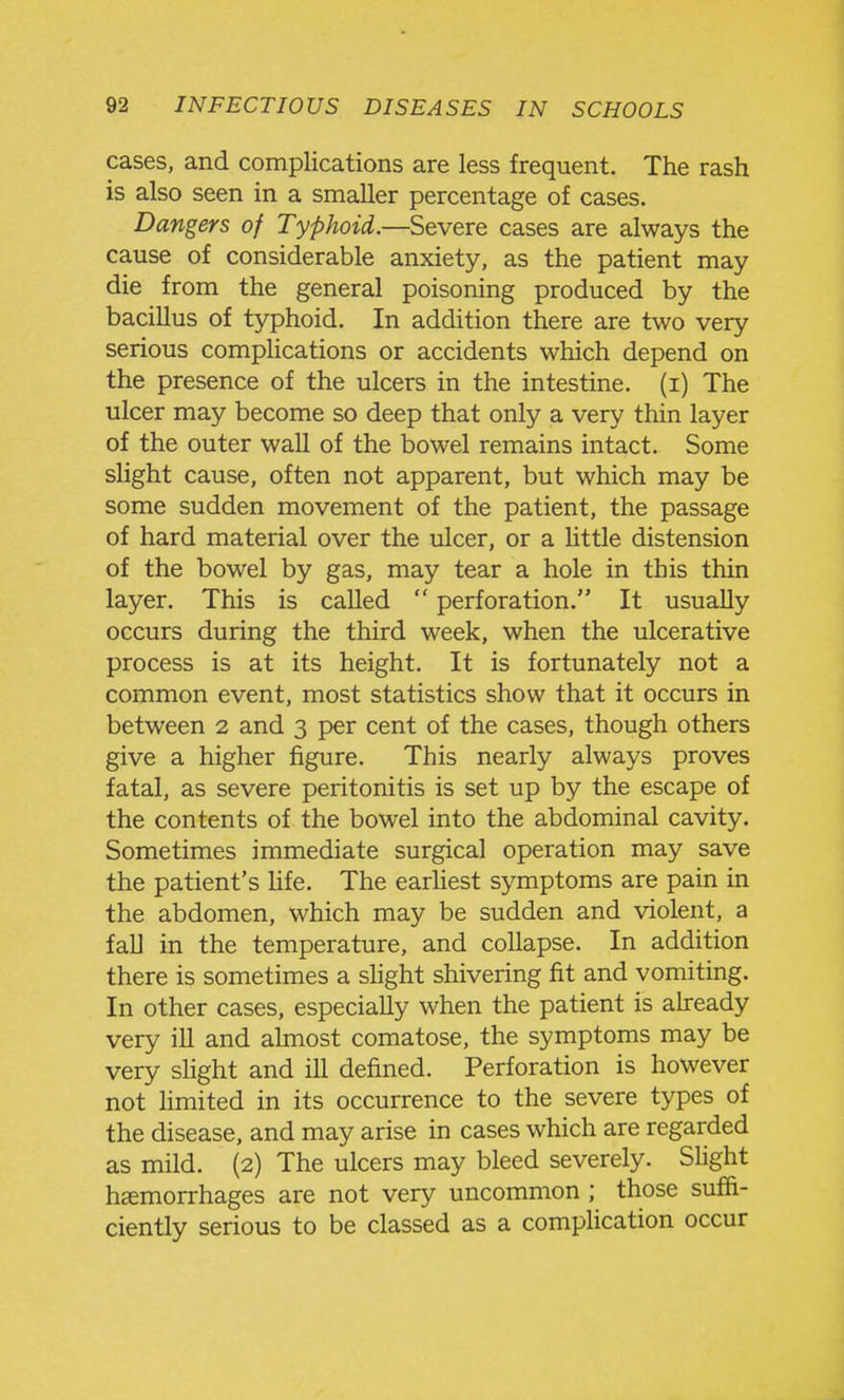 cases, and complications are less frequent. The rash is also seen in a smaller percentage of cases. Dangers of Typhoid.—Severe cases are always the cause of considerable anxiety, as the patient may die from the general poisoning produced by the bacillus of typhoid. In addition there are two very serious comphcations or accidents which depend on the presence of the ulcers in the intestine, (i) The ulcer may become so deep that only a very thin layer of the outer wall of the bowel remains intact. Some slight cause, often not apparent, but which may be some sudden movement of the patient, the passage of hard material over the ulcer, or a little distension of the bowel by gas, may tear a hole in this thin layer. This is called  perforation. It usually occurs during the third week, when the ulcerative process is at its height. It is fortunately not a common event, most statistics show that it occurs in between 2 and 3 per cent of the cases, though others give a higher figure. This nearly always proves fatal, as severe peritonitis is set up by the escape of the contents of the bowel into the abdominal cavity. Sometimes immediate surgical operation may save the patient's Hfe. The earhest symptoms are pain in the abdomen, which may be sudden and violent, a faU in the temperature, and collapse. In addition there is sometimes a shght shivering fit and vomiting. In other cases, especially when the patient is already very ill and almost comatose, the symptoms may be very slight and ill defined. Perforation is however not hmited in its occurrence to the severe types of the disease, and may arise in cases which are regarded as mild. (2) The ulcers may bleed severely. Slight haemorrhages are not very uncommon ; those suffi- ciently serious to be classed as a comphcation occur