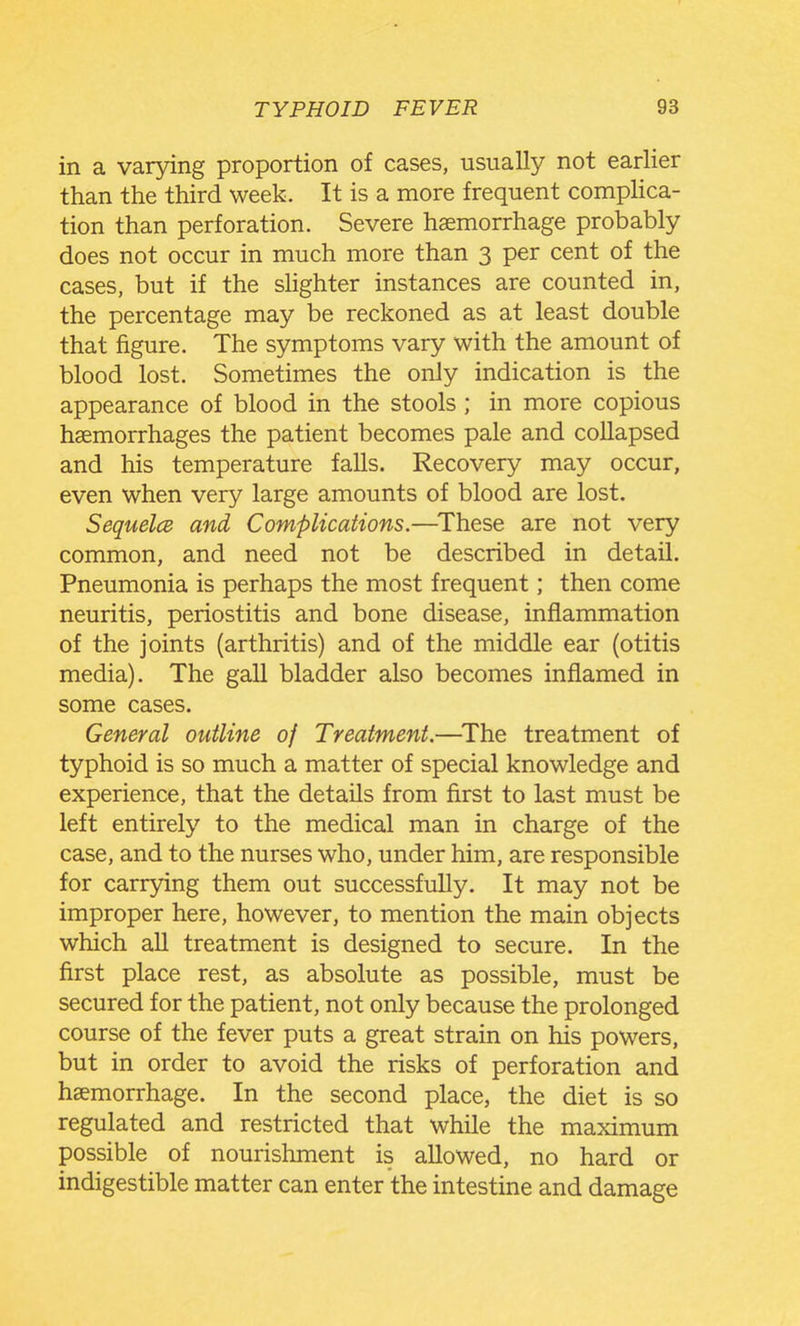 in a varying proportion of cases, usually not earlier than the third week. It is a more frequent compHca- tion than perforation. Severe haemorrhage probably does not occur in much more than 3 per cent of the cases, but if the sHghter instances are counted in, the percentage may be reckoned as at least double that figure. The symptoms vary with the amount of blood lost. Sometimes the only indication is the appearance of blood in the stools ; in more copious haemorrhages the patient becomes pale and collapsed and his temperature falls. Recovery may occur, even when very large amounts of blood are lost. SequelcB and Complications.—^These are not very common, and need not be described in detail. Pneumonia is perhaps the most frequent; then come neuritis, periostitis and bone disease, inflammation of the joints (arthritis) and of the middle ear (otitis media). The gall bladder also becomes inflamed in some cases. General outline of Treatment.—^The treatment of typhoid is so much a matter of special knowledge and experience, that the details from first to last must be left entirely to the medical man in charge of the case, and to the nurses who, under him, are responsible for carrying them out successfully. It may not be improper here, however, to mention the main objects which all treatment is designed to secure. In the first place rest, as absolute as possible, must be secured for the patient, not only because the prolonged course of the fever puts a great strain on his powers, but in order to avoid the risks of perforation and haemorrhage. In the second place, the diet is so regulated and restricted that while the maximum possible of nourishment is allowed, no hard or indigestible matter can enter the intestine and damage