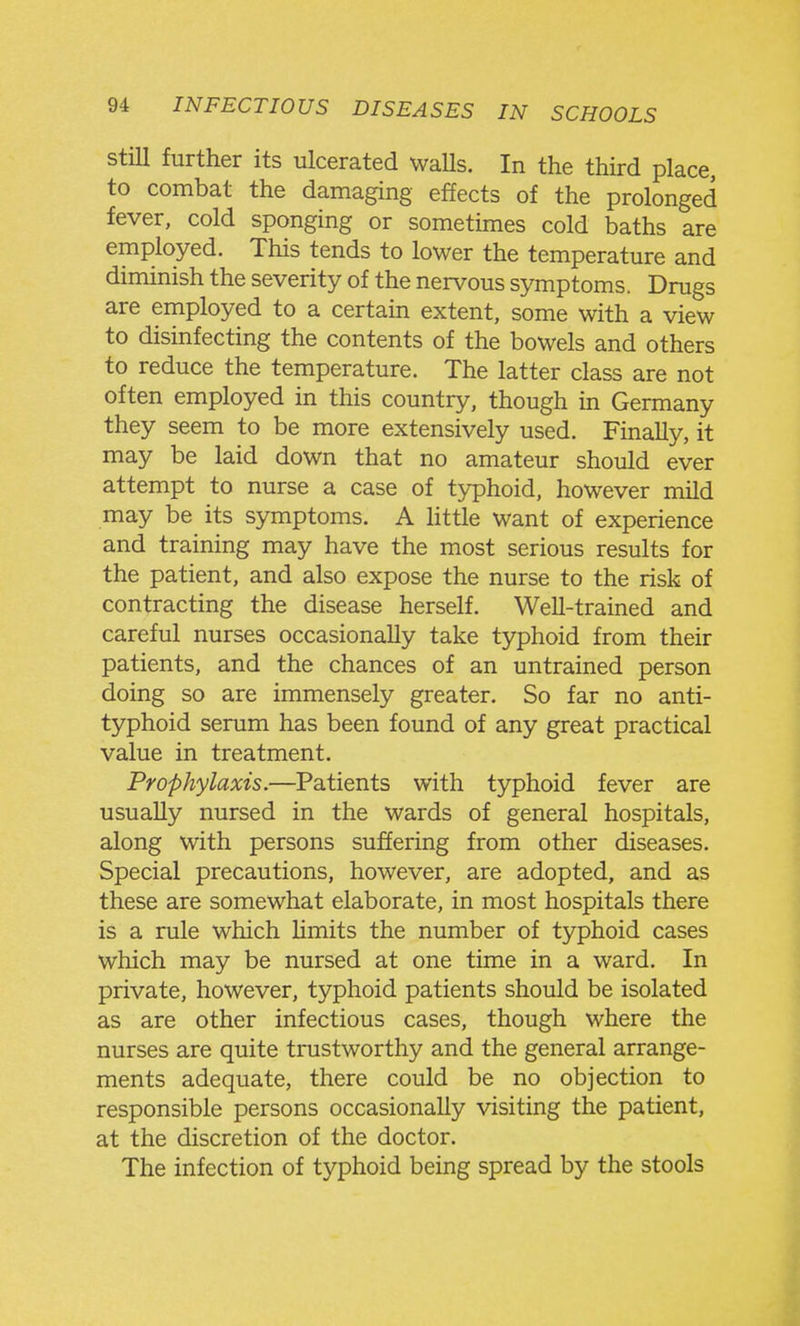 Still further its ulcerated walls. In the third place, to combat the damaging effects of the prolonged fever, cold sponging or sometimes cold baths are employed. This tends to lower the temperature and diminish the severity of the nervous symptoms. Drugs are employed to a certain extent, some with a view to disinfecting the contents of the bowels and others to reduce the temperature. The latter class are not often employed in this country, though in Germany they seem to be more extensively used. Finally, it may be laid down that no amateur should ever attempt to nurse a case of typhoid, however mild may be its symptoms. A httle want of experience and training may have the most serious results for the patient, and also expose the nurse to the risk of contracting the disease herself. Well-trained and careful nurses occasionally take typhoid from their patients, and the chances of an untrained person doing so are immensely greater. So far no anti- typhoid serum has been found of any great practical value in treatment. Prophylaxis.—Patients with typhoid fever are usually nursed in the wards of general hospitals, along with persons suffering from other diseases. Special precautions, however, are adopted, and as these are somewhat elaborate, in most hospitals there is a rule which Umits the number of typhoid cases which may be nursed at one time in a ward. In private, however, typhoid patients should be isolated as are other infectious cases, though where the nurses are quite trustworthy and the general arrange- ments adequate, there could be no objection to responsible persons occasionally visiting the patient, at the discretion of the doctor. The infection of typhoid being spread by the stools