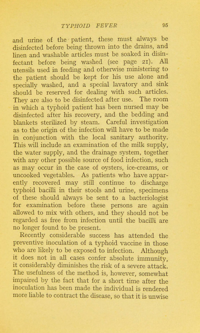 and urine of the patient, these must always be disinfected before being thrown into the drains, and hnen and washable articles must be soaked in disin- fectant before being washed (see page 21). All utensils used in feeding and otherwise ministering to the patient should be kept for his use alone and specially washed, and a special lavatory and sink should be reserved for deaUng with such articles. They are also to be disinfected after use. The room in which a typhoid patient has been nursed may be disinfected after his recovery, and the bedding and blankets sterihzed by steam. Careful investigation as to the origin of the infection will have to be made in conjunction with the local sanitary authority. This will include an examination of the milk supply, the water supply, and the drainage system, together with any other possible source of food infection, such as may occur in the case of oysters, ice-creams, or uncooked vegetables. As patients who have appar- ently recovered may still continue to discharge typhoid bacilU in their stools and urine, specimens of these should always be sent to a bacteriologist for examination before these persons are again allowed to mix with others, and they should not be regarded as free from infection until the bacilli are no longer found to be present. Recently considerable success has attended the preventive inoculation of a typhoid vaccine in those who are Hkely to be exposed to infection. Although it does not in all cases confer absolute immunity, it considerably diminishes the risk of a severe attack. The usefulness of the method is, however, somewhat impaired by the fact that for a short time after the inoculation has been made the individual is rendered more Uable to contract the disease, so that it is unwise