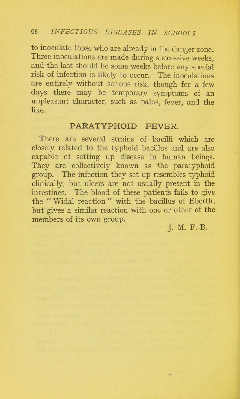 to inoculate those who are aheady in the danger zone. Three inoculations are made during successive weeks, and the last should be some weeks before any special risk of infection is hkely to occur. The inoculations are entirely without serious risk, though for a few days there may be temporary symptoms of an unpleasant character, such as pains, fever, and the like. PARATYPHOID FEVER. There are several strains of bacilli which are closely related to the typhoid bacillus and are also capable of setting up disease in human beings. They are collectively known as the paratyphoid group. The infection they set up resembles typhoid clinically, but ulcers are not usually present in the intestines. The blood of these patients fails to give the  Widal reaction  with the bacillus of Eberth, but gives a similar reaction with one or other of the members of its own group. J. M. F.-B.