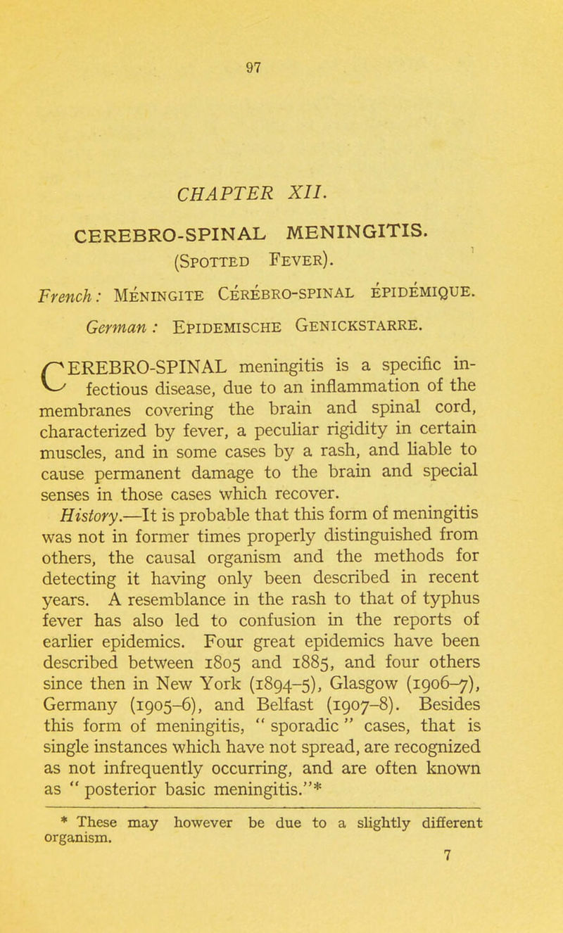 CHAPTER XIL CEREBRO-SPINAL MENINGITIS. (Spotted Fever). French: Meningite Cerebro-spinal epidemique. German: Epidemische Genickstarre. CEREBRO-SPINAL meningitis is a specific in- fectious disease, due to an inflammation of the membranes covering the brain and spinal cord, characterized by fever, a peculiar rigidity in certain muscles, and in some cases by a rash, and Hable to cause permanent damage to the brain and special senses in those cases which recover. History.—It is probable that this form of meningitis was not in former times properly distinguished from others, the causal organism and the methods for detecting it having only been described in recent years. A resemblance in the rash to that of typhus fever has also led to confusion in the reports of earlier epidemics. Four great epidemics have been described between 1805 and 1885, and four others since then in New York (1894-5), Glasgow (1906-7), Germany (1905-6), and Belfast (1907-8). Besides this form of meningitis,  sporadic  cases, that is single instances which have not spread, are recognized as not infrequently occurring, and are often known as  posterior basic meningitis.* * These may however be due to a slightly different organism. 7