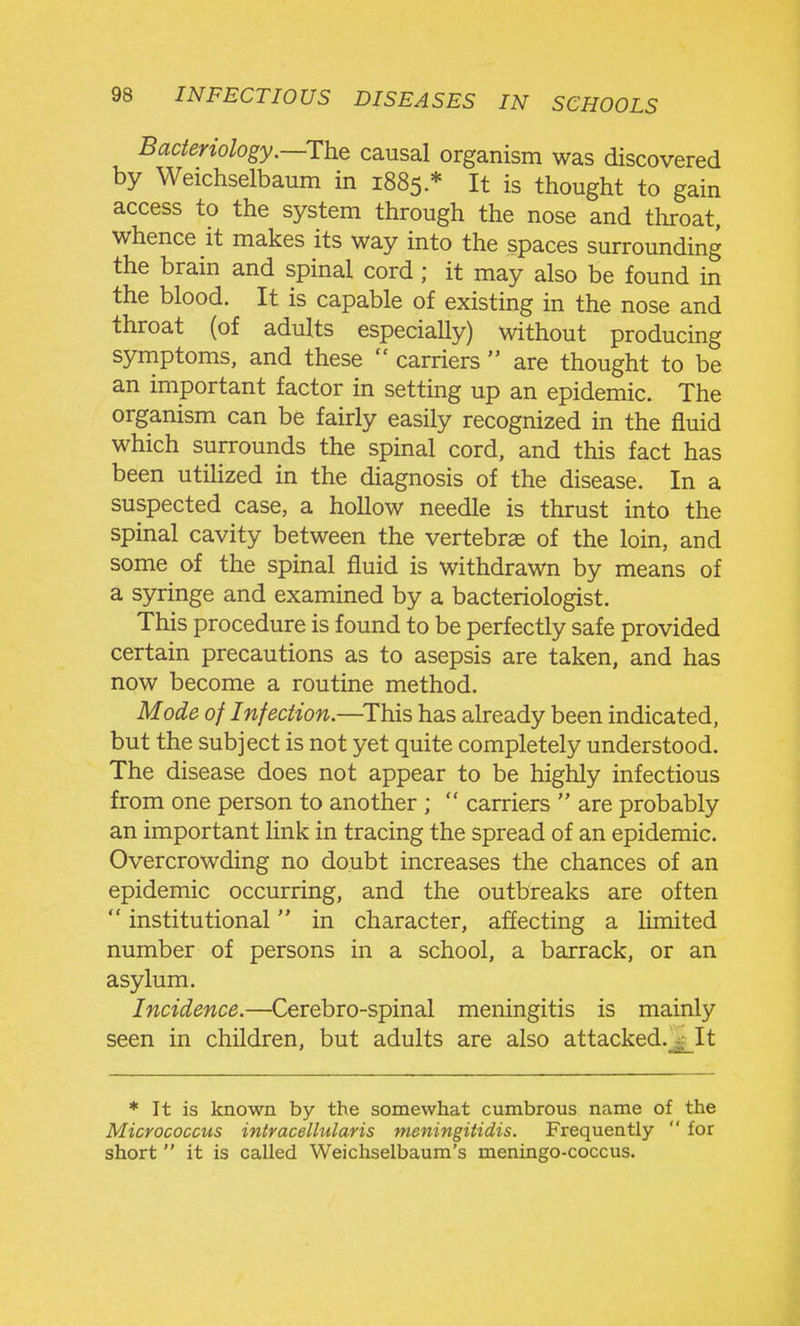 Bacteriology.—The causal organism was discovered by Weichselbaum in 1885 * It is thought to gain access to the system through the nose and throat, whence it makes its way into the spaces surrounding the brain and spinal cord; it may also be found in the blood. It is capable of existing in the nose and throat (of adults especially) without producing symptoms, and these carriers are thought to be an important factor in setting up an epidemic. The organism can be fairly easily recognized in the fluid which surrounds the spinal cord, and this fact has been utilized in the diagnosis of the disease. In a suspected case, a hollow needle is thrust into the spinal cavity between the vertebrae of the loin, and some of the spinal fluid is withdrawn by means of a syringe and examined by a bacteriologist. This procedure is found to be perfectly safe provided certain precautions as to asepsis are taken, and has now become a routine method. Mode of Infection.—^This has already been indicated, but the subject is not yet quite completely understood. The disease does not appear to be highly infectious from one person to another ; carriers are probably an important Hnk in tracing the spread of an epidemic. Overcrowding no doubt increases the chances of an epidemic occurring, and the outbreaks are often institutional in character, affecting a limited number of persons in a school, a barrack, or an asylum. Incidence.—Cerebro-spinal meningitis is mainly seen in children, but adults are also attacked.^ It * It is known by the somewhat cumbrous name of the Micrococcus intracellularis meningitidis. Frequently for short it is called Weichselbaum's meningo-coccus.