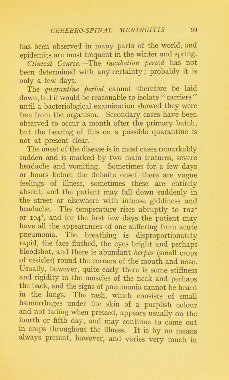 has been observed in many parts of the world, and epidemics are most frequent in the winter and spring. Clinical Course.—The incubation period has not been determined with any certainty; probably it is only a few days. The quarantine period cannot therefore be laid down, but it would be reasonable to isolate  carriers  until a bacteriological examination showed they were free from the organism. Secondary cases have been observed to occur a month after the primary batch, but the bearing of this on a possible quarantine is not at present clear. The onset of the disease is in most cases remarkably sudden and is marked by two main features, severe headache and vomiting. Sometimes for a few days or hours before the definite onset there are vague feelings of illness, sometimes these are entirely absent, and the patient may fall down suddenly in the street or elsewhere with intense giddiness and headache. The temperature rises abruptly to 102° or 104°, and for the first few days the patient may have all the appearances of one suffering from acute pneumonia. The breathing is disproportionately rapid, the face flushed, the eyes bright and perhaps bloodshot, and there is abundant herpes (small crops of vesicles) round the corners of the mouth and nose. Usually, however, quite early there is some stiffness and rigidity in the muscles of the neck and perhaps the back, and the signs of pneumonia cannot be heard in the lungs. The rash, which consists of small haemorrhages under the skin of a purplish colour and not fading when pressed, appears usually on the fourth or fifth day, and may continue to come out in crops throughout the illness. It is by no means always present, however, and varies very much in