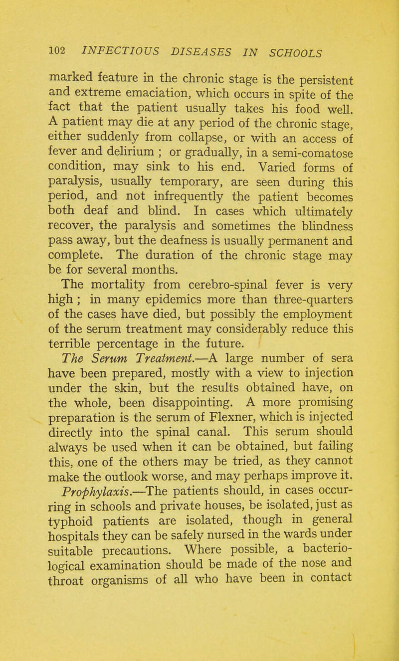 marked feature in the chronic stage is the persistent and extreme emaciation, which occurs in spite of the fact that the patient usually takes his food well. A patient may die at any period of the chronic stage, either suddenly from collapse, or with an access of fever and delirium ; or gradually, in a semi-comatose condition, may sink to his end. Varied forms of paralysis, usually temporary, are seen during this period, and not infrequently the patient becomes both deaf and bhnd. In cases which ultimately recover, the paralysis and sometimes the bUndness pass away, but the deafness is usually permanent and complete. The duration of the chronic stage may be for several months. The mortality from cerebro-spinal fever is very high ; in many epidemics more than three-quarters of the cases have died, but possibly the employment of the serum treatment may considerably reduce this terrible percentage in the future. The Serum Treatment.—large number of sera have been prepared, mostly with a view to injection under the skin, but the results obtained have, on the whole, been disappointing. A more promising preparation is the serum of Flexner, which is injected directly into the spinal canal. This serum should always be used when it can be obtained, but failing this, one of the others may be tried, as they cannot make the outlook worse, and may perhaps improve it. Prophylaxis.—^The patients should, in cases occur- ring in schools and private houses, be isolated, just as typhoid patients are isolated, though in general hospitals they can be safely nursed in the wards under suitable precautions. Where possible, a bacterio- logical examination should be made of the nose and throat organisms of all who have been in contact