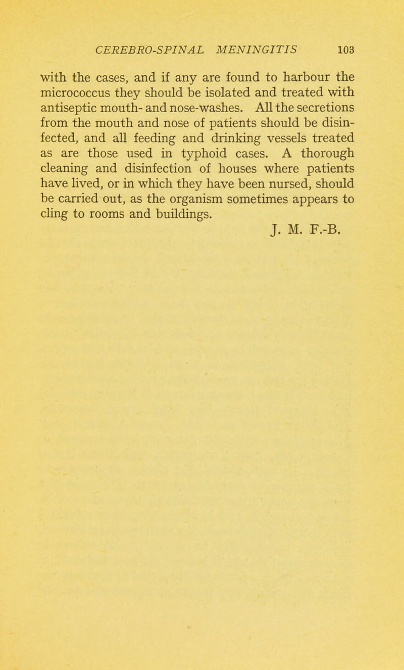 with the cases, and if any are found to harbour the micrococcus they should be isolated and treated with antiseptic mouth- and nose-washes. All the secretions from the mouth and nose of patients should be disin- fected, and all feeding and drinking vessels treated as are those used in typhoid cases. A thorough cleaning and disinfection of houses where patients have Hved, or in which they have been nursed, should be carried out, as the organism sometimes appears to cHng to rooms and buildings.