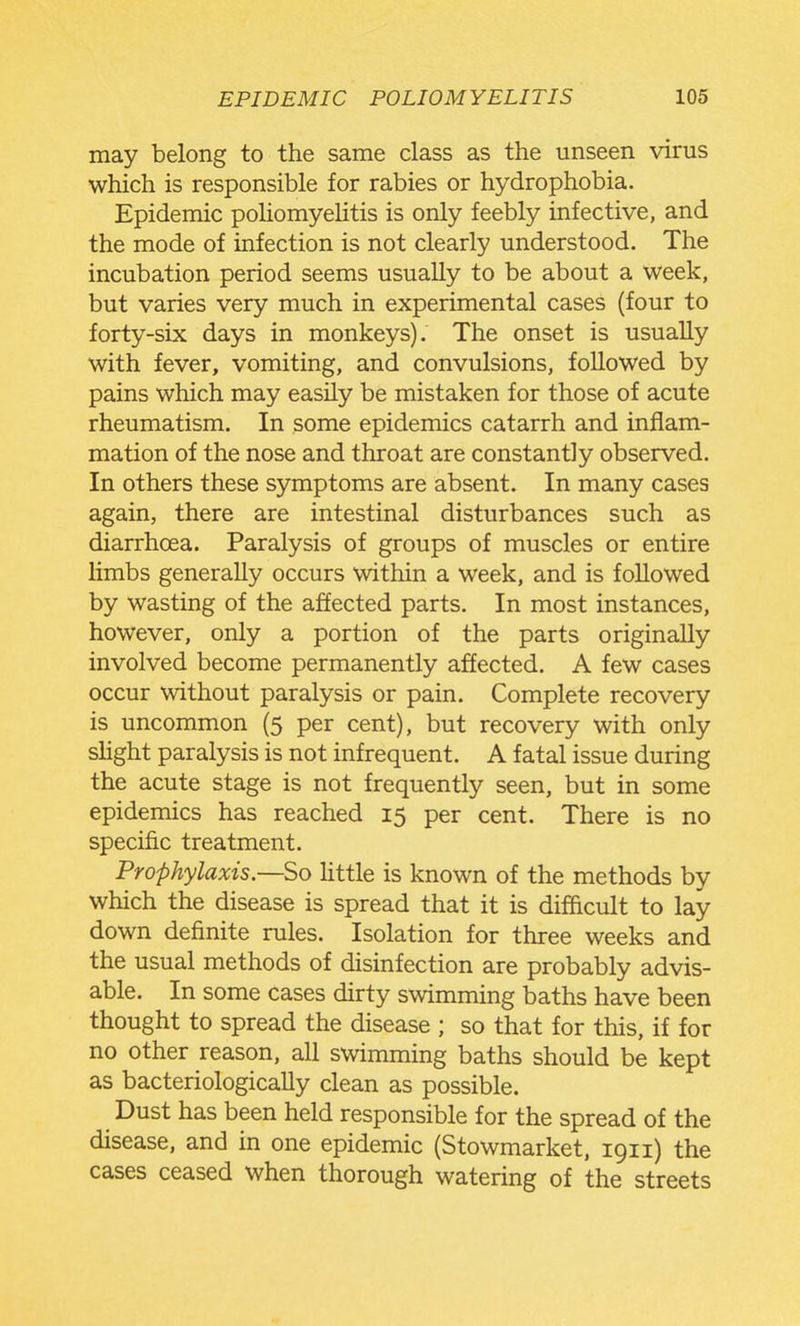 may belong to the same class as the unseen virus which is responsible for rabies or hydrophobia. Epidemic poliomyelitis is only feebly infective, and the mode of infection is not clearly understood. The incubation period seems usually to be about a week, but varies very much in experimental cases (four to forty-six days in monkeys). The onset is usually with fever, vomiting, and convulsions, followed by pains which may easily be mistaken for those of acute rheumatism. In some epidemics catarrh and inflam- mation of the nose and throat are constant]y observed. In others these symptoms are absent. In many cases again, there are intestinal disturbances such as diarrhoea. Paralysis of groups of muscles or entire limbs generally occurs within a week, and is followed by wasting of the affected parts. In most instances, however, only a portion of the parts originally involved become permanently affected. A few cases occur without paralysis or pain. Complete recovery is uncommon (5 per cent), but recovery with only shght paralysis is not infrequent. A fatal issue during the acute stage is not frequently seen, but in some epidemics has reached 15 per cent. There is no specific treatment. Prophylaxis.—So little is known of the methods by which the disease is spread that it is dif&cult to lay down definite rules. Isolation for three weeks and the usual methods of disinfection are probably advis- able. In some cases dirty swimming baths have been thought to spread the disease ; so that for this, if for no other reason, all swimming baths should be kept as bacteriologically clean as possible. Dust has been held responsible for the spread of the disease, and in one epidemic (Stowmarket, 1911) the cases ceased when thorough watering of the streets