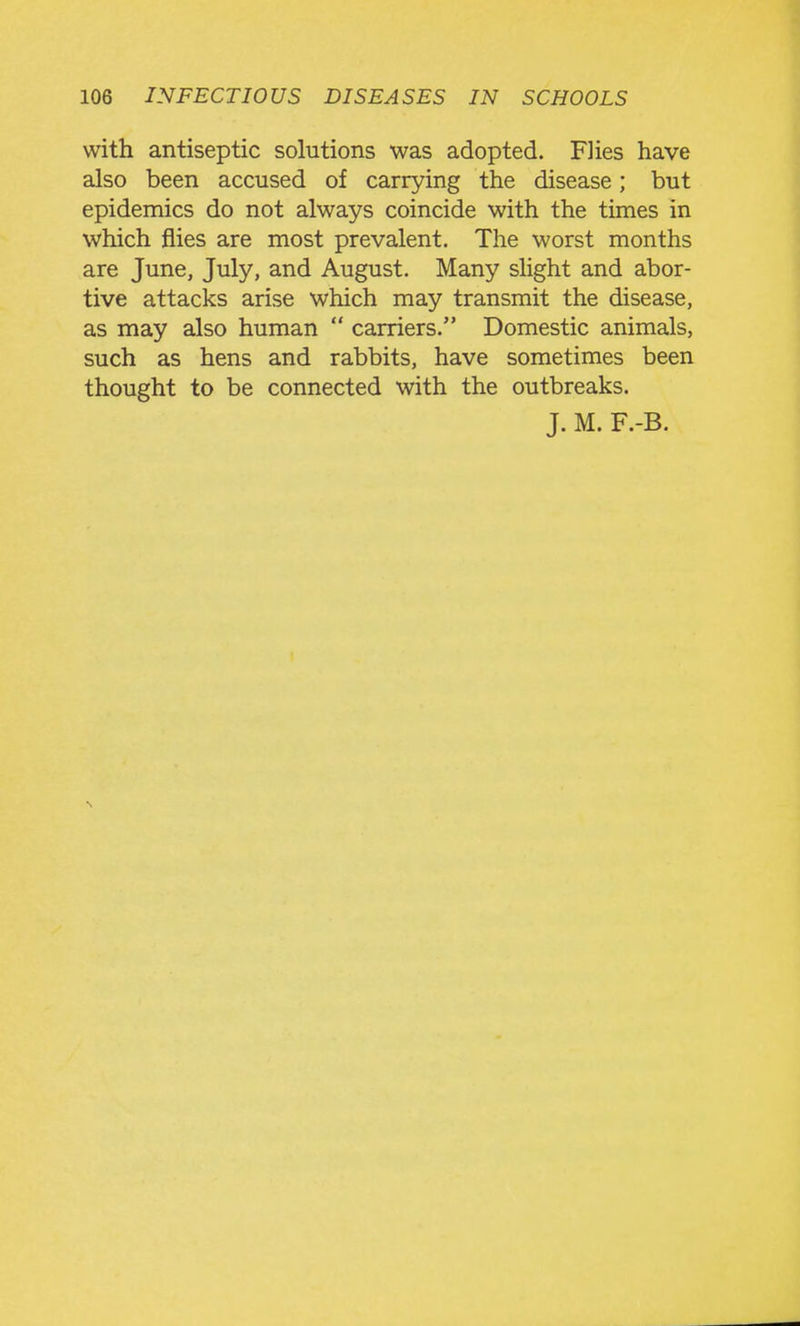 with antiseptic solutions was adopted. Flies have also been accused of carrying the disease; but epidemics do not always coincide with the times in which flies are most prevalent. The worst months are June, July, and August. Many slight and abor- tive attacks arise which may transmit the disease, as may also human carriers. Domestic animals, such as hens and rabbits, have sometimes been thought to be connected with the outbreaks.