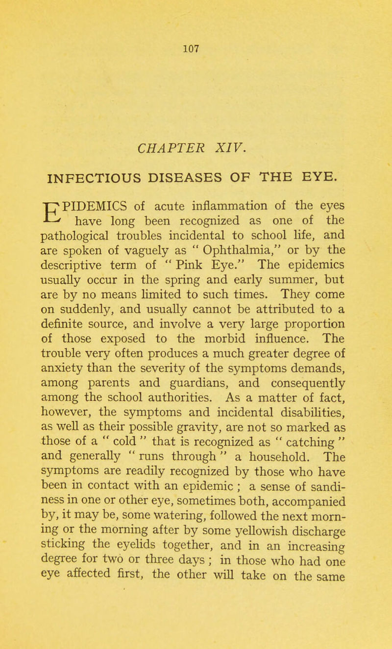 CHAPTER XIV. INFECTIOUS DISEASES OF THE EYE. EPIDEMICS of acute inflammation of the eyes have long been recognized as one of the pathological troubles incidental to school life, and are spoken of vaguely as  Ophthalmia, or by the descriptive term of  Pink Eye. The epidemics usually occur in the spring and early summer, but are by no means limited to such times. They come on suddenly, and usually cannot be attributed to a definite source, and involve a very large proportion of those exposed to the morbid influence. The trouble very often produces a much greater degree of anxiety than the severity of the symptoms demands, among parents and guardians, and consequently among the school authorities. As a matter of fact, however, the symptoms and incidental disabiUties, as well as their possible gravity, are not so marked as those of a  cold  that is recognized as  catching  and generally  runs through  a household. The symptoms are readily recognized by those who have been in contact with an epidemic ; a sense of sandi- ness in one or other eye, sometimes both, accompanied by, it may be, some watering, followed the next morn- ing or the morning after by some yellowish discharge sticking the eyehds together, and in an increasing degree for two or three days ; in those who had one eye affected first, the other will take on the same