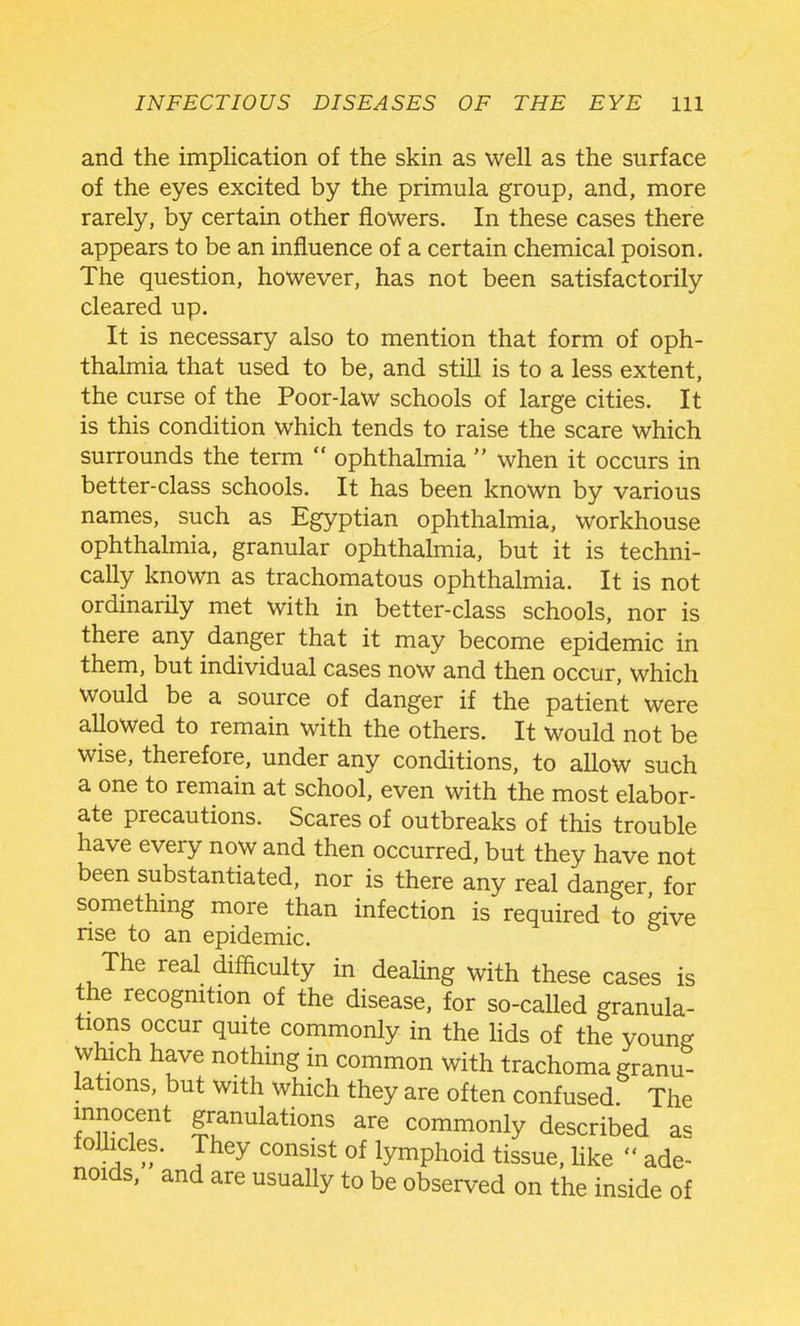 and the implication of the skin as well as the surface of the eyes excited by the primula group, and, more rarely, by certain other flowers. In these cases there appears to be an influence of a certain chemical poison. The question, however, has not been satisfactorily cleared up. It is necessary also to mention that form of oph- thalmia that used to be, and still is to a less extent, the curse of the Poor-law schools of large cities. It is this condition which tends to raise the scare which surrounds the term  ophthalmia  when it occurs in better-class schools. It has been known by various names, such as Egyptian ophthalmia, workhouse ophthalmia, granular ophthalmia, but it is techni- cally known as trachomatous ophthalmia. It is not ordinarily met with in better-class schools, nor is there any danger that it may become epidemic in them, but individual cases now and then occur, which would be a source of danger if the patient were allowed to remain with the others. It would not be wise, therefore, under any conditions, to allow such a one to remain at school, even with the most elabor- ate precautions. Scares of outbreaks of this trouble have every now and then occurred, but they have not been substantiated, nor is there any real danger for somethmg more than infection is required to give rise to an epidemic. The real difficulty in deaUng with these cases is the recogmtion of the disease, for so-called granula- tions occur quite commonly in the Hds of the young which have nothing in common with trachoma granu- lations, but with which they are often confused. The innocent granulations are commonly described as foUicles. They consist of lymphoid tissue, like  ade- noids, and are usually to be observed on the inside of