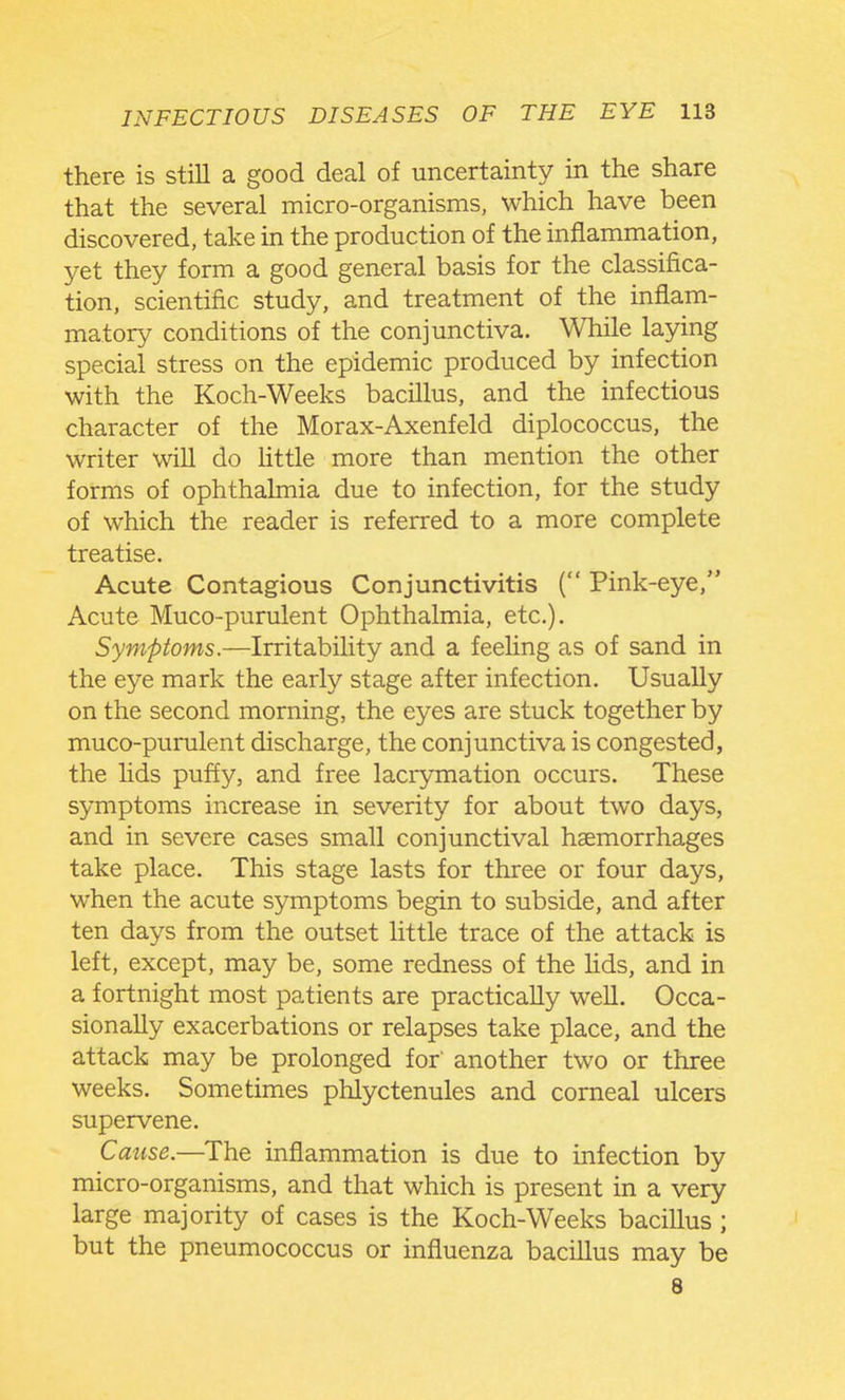 there is still a good deal of uncertainty in the share that the several micro-organisms, which have been discovered, take in the production of the inflammation, yet they form a good general basis for the classifica- tion, scientific study, and treatment of the inflam- matory conditions of the conjunctiva. While laying special stress on the epidemic produced by infection with the Koch-Weeks bacillus, and the infectious character of the Morax-Axenfeld diplococcus, the writer will do Httle more than mention the other forms of ophthalmia due to infection, for the study of which the reader is referred to a more complete treatise. Acute Contagious Conjunctivitis ( Pink-eye, Acute Muco-purulent Ophthalmia, etc.). Symptoms.—Irritability and a feeling as of sand in the eye mark the early stage after infection. Usually on the second morning, the eyes are stuck together by muco-purulent discharge, the conjunctiva is congested, the lids puffy, and free lacrymation occurs. These symptoms increase in severity for about two days, and in severe cases small conjunctival haemorrhages take place. This stage lasts for three or four days, when the acute symptoms begin to subside, and after ten days from the outset little trace of the attack is left, except, may be, some redness of the lids, and in a fortnight most patients are practically well. Occa- sionally exacerbations or relapses take place, and the attack may be prolonged for' another two or three weeks. Sometimes phlyctenules and corneal ulcers supervene. Cause.—The inflammation is due to infection by micro-organisms, and that which is present in a very large majority of cases is the Koch-Weeks bacillus ; but the pneumococcus or influenza bacillus may be 8