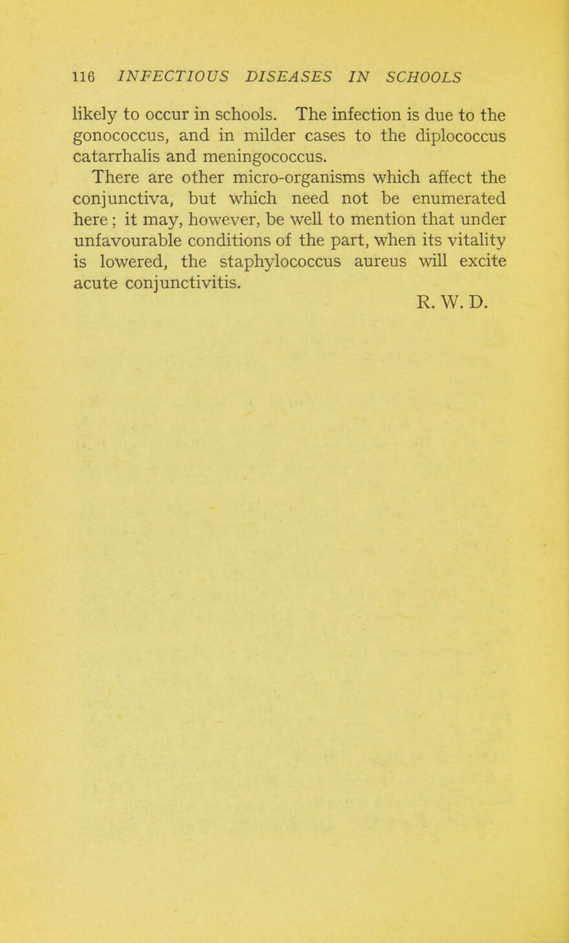 likely to occur in schools. The infection is due to the gonococcus, and in milder cases to the diplococcus catarrhalis and meningococcus. There are other micro-organisms which affect the conjunctiva, but which need not be enumerated here; it may, however, be weU to mention that under unfavourable conditions of the part, when its vitahty is lowered, the staphylococcus aureus will excite acute conjunctivitis. R. W. D.