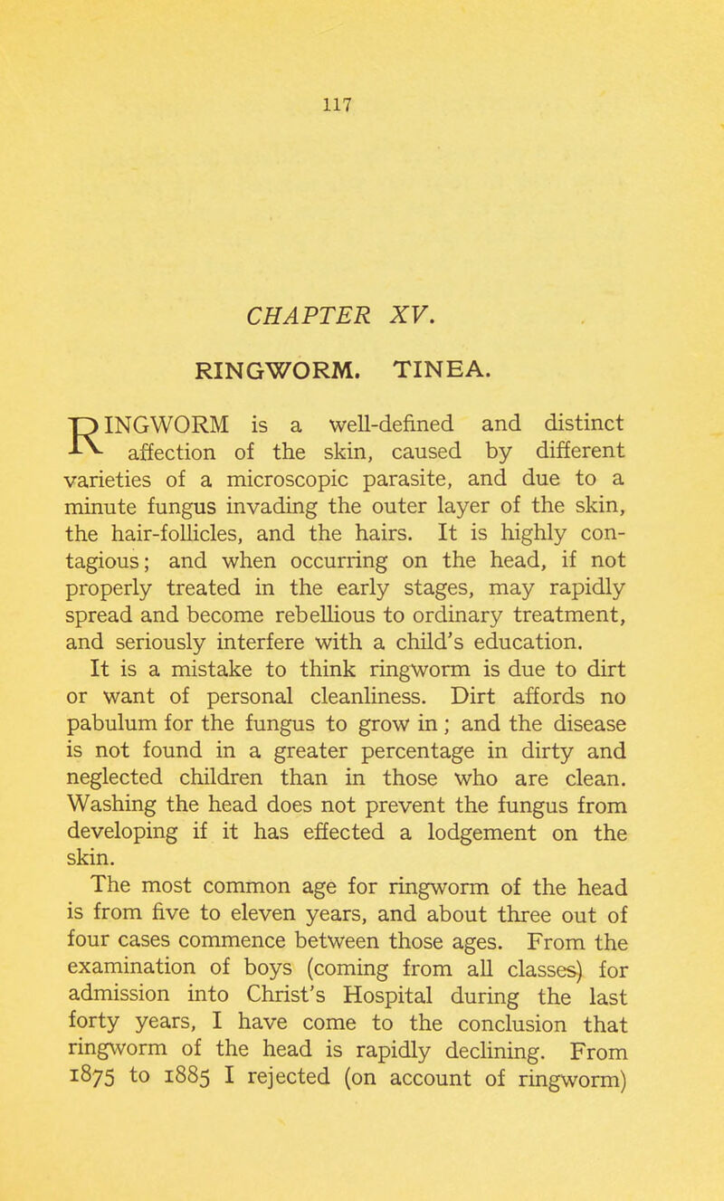 CHAPTER XV. RINGWORM. TINEA. RINGWORM is a well-defined and distinct affection of the skin, caused by different varieties of a microscopic parasite, and due to a minute fungus invading the outer layer of the skin, the hair-follicles, and the hairs. It is highly con- tagious; and when occurring on the head, if not properly treated in the early stages, may rapidly spread and become rebellious to ordinary treatment, and seriously interfere with a child's education. It is a mistake to think ringworm is due to dirt or want of personal cleanliness. Dirt affords no pabulum for the fungus to grow in; and the disease is not found in a greater percentage in dirty and neglected children than in those who are clean. Washing the head does not prevent the fungus from developing if it has effected a lodgement on the skin. The most common age for ringworm of the head is from five to eleven years, and about three out of four cases commence between those ages. From the examination of boys (coming from all classes) for admission into Christ's Hospital during the last forty years, I have come to the conclusion that ringworm of the head is rapidly declining. From 1875 to 1885 I rejected (on account of ringworm)
