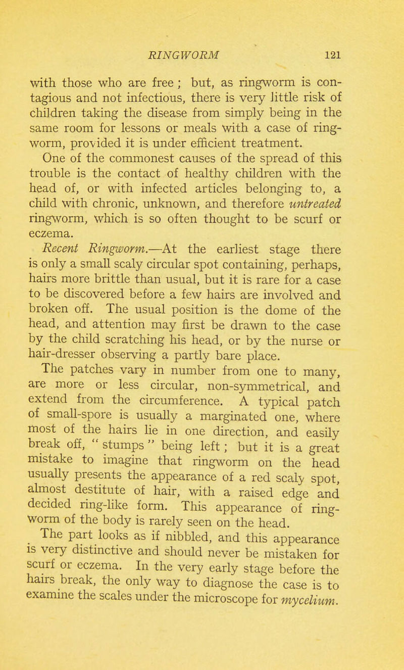 with those who are free; but, as ringworm is con- tagious and not infectious, there is very Jittle risk of children taking the disease from simply being in the same room for lessons or meals with a case of ring- worm, provided it is under efficient treatment. One of the commonest causes of the spread of this trouble is the contact of healthy children with the head of, or with infected articles belonging to, a child with chronic, unknown, and therefore untreated ringworm, which is so often thought to be scurf or eczema. Recent Ringworm.—At the earliest stage there is only a small scaly circular spot containing, perhaps, hairs more brittle than usual, but it is rare for a case to be discovered before a few hairs are involved and broken off. The usual position is the dome of the head, and attention may first be drawn to the case by the child scratching his head, or by the nurse or hair-dresser observing a partly bare place. The patches vary in number from one to many, are more or less circular, non-symmetrical, and extend from the circumference. A typical patch of small-spore is usually a marginated one, where most of the hairs lie in one direction, and easily break off, stumps being left; but it is a great mistake to imagine that ringworm on the head usually presents the appearance of a red scaly spot, almost destitute of hair, with a raised edge and decided ring-hke form. This appearance of ring- Worm of the body is rarely seen on the head. The part looks as if nibbled, and this appearance is very distinctive and should never be mistaken for scurf or eczema. In the very early stage before the hairs break, the only way to diagnose the case is to examme the scales under the microscope for mycelium.